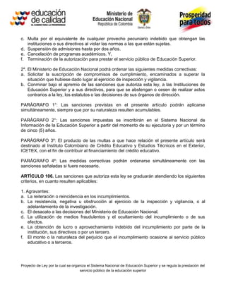 c. Multa por el equivalente de cualquier provecho pecuniario indebido que obtengan las
   instituciones o sus directivos al violar las normas a las que están sujetas.
d. Suspensión de admisiones hasta por dos años.
e. Cancelación de programas académicos. Y,
f. Terminación de la autorización para prestar el servicio público de Educación Superior.

2º. El Ministerio de Educación Nacional podrá ordenar las siguientes medidas correctivas:
a. Solicitar la suscripción de compromisos de cumplimiento, encaminados a superar la
    situación que hubiese dado lugar al ejercicio de inspección y vigilancia.
b. Conminar bajo el apremio de las sanciones que autoriza esta ley, a las Instituciones de
    Educación Superior y a sus directivos, para que se abstengan o cesen de realizar actos
    contrarios a la ley, los estatutos o las decisiones de sus órganos de dirección.

PARÁGRAFO 1°: Las sanciones previstas en el presente artículo podrán aplicarse
simultáneamente, siempre que por su naturaleza resulten acumulables.

PARÁGRAFO 2°: Las sanciones impuestas se inscribirán en el Sistema Nacional de
Información de la Educación Superior a partir del momento de su ejecutoria y por un término
de cinco (5) años.

PARÁGRAFO 3º: El producto de las multas a que hace relación el presente artículo será
destinado al Instituto Colombiano de Crédito Educativo y Estudios Técnicos en el Exterior,
ICETEX, con el fin de contribuir al financiamiento del crédito educativo.

PARÁGRAFO 4º: Las medidas correctivas podrán ordenarse simultáneamente con las
sanciones señaladas si fuere necesario.

ARTÍCULO 106. Las sanciones que autoriza esta ley se graduarán atendiendo los siguientes
criterios, en cuanto resulten aplicables:

1. Agravantes:
a. La reiteración o reincidencia en los incumplimientos.
b. La resistencia, negativa u obstrucción al ejercicio de la inspección y vigilancia, o al
    adelantamiento de la investigación.
c. El desacato a las decisiones del Ministerio de Educación Nacional.
d. La utilización de medios fraudulentos y el ocultamiento del incumplimiento o de sus
    efectos.
e. La obtención de lucro o aprovechamiento indebido del incumplimiento por parte de la
    institución, sus directivos o por un tercero.
f. El monto o la naturaleza del perjuicio que el incumplimiento ocasione al servicio público
    educativo o a terceros.




Proyecto de Ley por la cual se organiza el Sistema Nacional de Educación Superior y se regula la prestación del
                                   servicio público de la educación superior
 