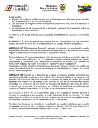 2. Atenuantes:
a. El grado de prudencia y diligencia con que la institución o sus directivos hayan atendido
    los deberes o aplicado las normas pertinentes.
b. Los esfuerzos por mitigar el daño o corregir el incumplimiento imputable a la institución o
    al directivo.
c. La oportunidad en el reconocimiento o aceptación expresos del investigado sobre su
    incursión en el incumplimiento.

PARÁGRAFO 1°: Estos criterios serán aplicables simultáneamente cuando a ello hubiera
lugar.

PARÁGRAFO 2°: Para los efectos del presente artículo, se entenderá que hay reiteración
cuando se incurre en dos o más incumplimientos en un período inferior a tres (3) años.

ARTÍCULO 107. El Ministerio de Educación Nacional podrá iniciar una investigación cuando
tenga conocimiento de presuntos incumplimientos o violaciones a la ley y demás normas que
regulen la prestación del servicio público de la Educación Superior.

Dentro de los dos (2) meses siguientes al inicio, término que podrá ser prorrogado hasta por
dos (2) meses más, el Ministerio de Educación Nacional practicará las pruebas que resulten
conducentes y pertinentes para determinar la existencia de hechos que ameriten la
formulación de pliego de cargos al investigado, o el archivo de la investigación.
Finalizado el periodo probatorio, el Ministerio de Educación Nacional contará con un (1) mes
para evaluar el mérito de las pruebas recaudadas y formular el pliego de cargos o decretar el
archivo de la investigación.

ARTÍCULO 108. Cuando en el desarrollo de la etapa se recauden pruebas suficientes que
permitan imputar el incumplimiento o la violación del ordenamiento legal a un investigado, el
Ministerio de Educación Nacional procederá a formular un pliego de cargos que deberá
contener una relación de los hechos y las pruebas, la cita de las disposiciones legales
infringidas y el término en el que deben ser rendidos los descargos. El pliego de cargos,
contra el que no procede recurso alguno, se notificará personalmente en audiencia que
presidirá el Subdirector de Inspección y Vigilancia, o quien haga sus veces.

La institución, a través de su representante legal, y los investigados tendrán derecho a
conocer el expediente y sus pruebas; a rendir descargos dentro de los diez (10) días
siguientes a su notificación; a que se decreten y practiquen las pruebas que soliciten y sean
conducentes y pertinentes; y a ser representados por un apoderado.

Rendidos los descargos se decretarán y practicarán las pruebas solicitadas por la parte
investigada y las que de oficio considere necesarias el Ministerio de Educación Nacional, en
un término de cuatro (4) meses prorrogable hasta por dos (2) meses más.



Proyecto de Ley por la cual se organiza el Sistema Nacional de Educación Superior y se regula la prestación del
                                   servicio público de la educación superior
 