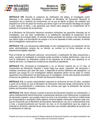 ARTÍCULO 109. Durante la audiencia de notificación del pliego, el investigado podrá
allanarse a los cargos formulados y solicitar al Ministerio de Educación Nacional la
suscripción de un acuerdo de compromiso, en el que se fijarán el plazo, las medidas que
adoptará con el fin de cesar los hechos que dieron lugar a la formulación del pliego de cargos
o para reparar el daño, y las garantías que ofrece para asegurar el cumplimiento de lo
pactado en el acuerdo de compromiso.

Si el Ministerio de Educación Nacional considera suficientes las garantías ofrecidas por el
investigado, una vez sean constituidas a su satisfacción decretará la suspensión de la
investigación por el plazo fijado. Si vencido el plazo persisten los hechos o las circunstancias
que dieron lugar a la formulación de cargos o no se ha reparado el daño causado, el trámite
de la investigación continuará su curso.

ARTÍCULO 110. Las actuaciones adelantadas en las investigaciones y la expedición de los
actos administrativos propios de su trámite, se surtirán en la forma prevista en las
disposiciones legales vigentes.

Para el trámite de notificación personal, comunicación y publicación de tales actuaciones y
actos, cuando el investigado lo consienta podrá acudirse a medios electrónicos, caso en el
cual la notificación se entenderá surtida al día siguiente de la fecha que aparezca en el
reporte de envío. La respectiva constancia se anexará al expediente.

ARTÍCULO 111. Concluida la investigación y en un término máximo de un (1) mes, el
Viceministro de Educación Superior o quien haga sus veces, impondrá las sanciones o
medidas correctivas que sean del caso, o dispondrá el archivo definitivo del expediente. La
decisión que ponga fin a la investigación deberá adoptarse dentro de los siete (7) meses
siguientes a la presentación de descargos por el investigado. Contra esta decisión procederá
el recurso de apelación ante el Ministro de Educación Nacional.

ARTÍCULO 112. La acción administrativa caducará en el término de tres (3) años, contados
a partir de la fecha en que el Ministerio de Educación Nacional tenga conocimiento de los
presuntos incumplimientos o violaciones a las normas que rigen la prestación del servicio
público de Educación Superior.

ARTÍCULO 113. Quien ofrezca o preste el servicio de Educación Superior sin autorización, o
utilice indebidamente denominaciones o expresiones alusivas a las instituciones o programas
de educación superior, que puedan inducir en error a la comunidad, incurrirá en multas hasta
por el equivalente a quinientos (500) salarios mínimos legales mensuales vigentes cada una,
que se impondrán por el Ministerio de Educación Nacional por una vez o sucesivamente mes
a mes, y proporcionalmente por fracción de mes, si el incumplimiento que las originó se
extiende en el tiempo, además de las otras sanciones que resulten aplicables de acuerdo con
lo establecido en esta ley.



Proyecto de Ley por la cual se organiza el Sistema Nacional de Educación Superior y se regula la prestación del
                                   servicio público de la educación superior
 