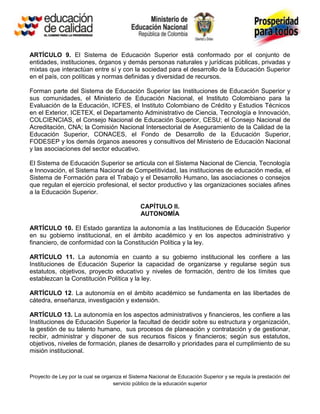 ARTÍCULO 9. El Sistema de Educación Superior está conformado por el conjunto de
entidades, instituciones, órganos y demás personas naturales y jurídicas públicas, privadas y
mixtas que interactúan entre sí y con la sociedad para el desarrollo de la Educación Superior
en el país, con políticas y normas definidas y diversidad de recursos.

Forman parte del Sistema de Educación Superior las Instituciones de Educación Superior y
sus comunidades, el Ministerio de Educación Nacional, el Instituto Colombiano para la
Evaluación de la Educación, ICFES, el Instituto Colombiano de Crédito y Estudios Técnicos
en el Exterior, ICETEX, el Departamento Administrativo de Ciencia, Tecnología e Innovación,
COLCIENCIAS, el Consejo Nacional de Educación Superior, CESU; el Consejo Nacional de
Acreditación, CNA; la Comisión Nacional Intersectorial de Aseguramiento de la Calidad de la
Educación Superior, CONACES, el Fondo de Desarrollo de la Educación Superior,
FODESEP y los demás órganos asesores y consultivos del Ministerio de Educación Nacional
y las asociaciones del sector educativo.

El Sistema de Educación Superior se articula con el Sistema Nacional de Ciencia, Tecnología
e Innovación, el Sistema Nacional de Competitividad, las instituciones de educación media, el
Sistema de Formación para el Trabajo y el Desarrollo Humano, las asociaciones o consejos
que regulan el ejercicio profesional, el sector productivo y las organizaciones sociales afines
a la Educación Superior.

                                               CAPÍTULO II.
                                               AUTONOMÍA

ARTÍCULO 10. El Estado garantiza la autonomía a las Instituciones de Educación Superior
en su gobierno institucional, en el ámbito académico y en los aspectos administrativo y
financiero, de conformidad con la Constitución Política y la ley.

ARTÍCULO 11. La autonomía en cuanto a su gobierno institucional les confiere a las
Instituciones de Educación Superior la capacidad de organizarse y regularse según sus
estatutos, objetivos, proyecto educativo y niveles de formación, dentro de los límites que
establezcan la Constitución Política y la ley.

ARTÍCULO 12. La autonomía en el ámbito académico se fundamenta en las libertades de
cátedra, enseñanza, investigación y extensión.

ARTÍCULO 13. La autonomía en los aspectos administrativos y financieros, les confiere a las
Instituciones de Educación Superior la facultad de decidir sobre su estructura y organización,
la gestión de su talento humano, sus procesos de planeación y contratación y de gestionar,
recibir, administrar y disponer de sus recursos físicos y financieros; según sus estatutos,
objetivos, niveles de formación, planes de desarrollo y prioridades para el cumplimiento de su
misión institucional.



Proyecto de Ley por la cual se organiza el Sistema Nacional de Educación Superior y se regula la prestación del
                                   servicio público de la educación superior
 
