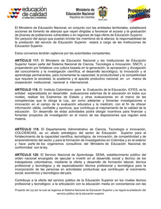El Ministerio de Educación Nacional, en conjunto con las entidades territoriales, establecerá
acciones de fomento de alianzas que vayan dirigidas a favorecer el acceso y la graduación
de jóvenes de poblaciones vulnerables o en regiones de baja oferta de Educación Superior.
Sin perjuicio del apoyo que puedan brindar los miembros de la alianza, la responsabilidad de
la prestación del servicio de Educación Superior estará a cargo de las Instituciones de
Educación Superior.

Estos convenios tendrán vigilancia por las autoridades competentes.

ARTÍCULO 117. El Ministerio de Educación Nacional y las Instituciones de Educación
Superior hacen parte del Sistema Nacional de Ciencia, Tecnología e Innovación, SNCTI, y
propenderán por fortalecer una cultura basada en la generación, la apropiación y divulgación
del conocimiento y la investigación científica, el desarrollo tecnológico, la innovación y el
aprendizaje permanentes, para incrementar la capacidad, la productividad y la competitividad
que requiere la sociedad, la academia y el aparato productivo nacional, en un marco de
cooperación institucional, nacional e internacional.

ARTÍCULO 118. El Instituto Colombiano para la Evaluación de la Educación, ICFES, es la
entidad especializada en desarrollar evaluaciones externas de la educación en todos sus
niveles, realizar los Exámenes de Estado y otras evaluaciones en el marco de las
competencias que le otorga la Ley, así como adelantar y fomentar investigaciones e
innovación en el campo de la evaluación educativa y la medición, con el fin de ofrecer
información válida, confiable y oportuna, que contribuya al mejoramiento de la calidad de la
educación. En desarrollo de estas actividades podrá otorgar incentivos para financiar y
fomentar proyectos de investigación en el marco de las disposiciones que regulan esta
materia.


ARTÍCULO 119. El Departamento Administrativo de Ciencia, Tecnología e Innovación,
COLCIENCIAS, es un aliado estratégico del sector de Educación Superior para el
fortalecimiento de la capacidad científica, tecnológica, de innovación, de competitividad y de
emprendimiento del sector y para la formación de investigadores en Colombia y en el exterior
y hace parte de los organismos consultivos del Ministerio de Educación Nacional, de
conformidad con la ley.

ARTÍCULO 120. El Servicio Nacional de Aprendizaje, SENA, establecimiento público del
orden nacional encargado de ejecutar e invertir en el desarrollo social y técnico de los
trabajadores colombianos, mediante la oferta y desarrollo de formación laboral, técnica
profesional y tecnológica y de especialización técnica profesional y tecnológica para la
incorporación de las personas en actividades productivas que contribuyan al crecimiento
social, económico y tecnológico del país.

Contribuye a la oferta del servicio público de la Educación Superior en los niveles técnico
profesional y tecnológico; a la articulación con la educación media en concordancia con las
Proyecto de Ley por la cual se organiza el Sistema Nacional de Educación Superior y se regula la prestación del
                                   servicio público de la educación superior
 