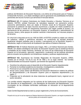 políticas del Ministerio de Educación Nacional y a la oferta de la Educación para el Trabajo y
el Desarrollo Humano; y es aliado estratégico para la generación de posibilidades formativas
pertinentes del recurso humano que demanda el mercado laboral.

ARTÍCULO 121. El Instituto Colombiano de Crédito Educativo y Estudios Técnicos en el
Exterior, ICETEX, entidad financiera de naturaleza especial, con personería jurídica,
autonomía administrativa, tiene por objeto el fomento social de la Educación Superior,
priorizando la población de bajos recursos económicos y aquella con mérito académico en
todos los estratos a través de mecanismos financieros que hagan posible el acceso y la
permanencia de las personas a la Educación Superior, la canalización y administración de
recursos, becas y otros apoyos de carácter nacional e internacional, con recursos propios o
de terceros.

En virtud de lo dispuesto por la Ley 1002 de 2005, el ICETEX cumplirá su objeto con criterios
de cobertura, calidad y pertinencia educativa, en condiciones de equidad territorial.
Igualmente otorgará subsidios para el acceso y permanencia en la Educación Superior a
estudiantes, según el instrumento de focalización que defina el Gobierno Nacional.

ARTÍCULO 122. El Instituto Nacional para Ciegos, INCI, y el Instituto Nacional para Sordos,
INSOR, son aliados estratégicos del sector de Educación Superior para la asistencia técnica
a entidades de los niveles nacional y territorial, así como de las Instituciones de Educación
Superior en la formulación, ejecución, seguimiento y evaluación de las políticas educativas
para la inclusión de la población con limitaciones visuales y auditivas respectivamente.

ARTÍCULO 123. Suprímanse los Comités Regionales de Educación Superior, CRES,
creados por el artículo 133 de la Ley 30 de 1992 y en su lugar créanse los Comités
Departamentales de Educación Superior, que tendrán las siguientes funciones:

a. Coordinar los esfuerzos para el desarrollo de la Educación Superior departamental.
b. Fomentar la movilidad académica de docentes, investigadores y estudiantes.
c. Promover el uso compartido de recursos institucionales.
d. Actuar como cuerpo asesor del Ministerio de Educación Nacional en materia de políticas
   de descentralización y de Educación Superior para el respectivo departamento y la
   región. Y
e. Propender por la articulación de otras instancias de participación local y regional con el
   sector educativo.

Los comités estarán integrados por los rectores de las Instituciones de Educación Superior
con domicilio en el departamento, y los Secretarios de Educación del Departamento, y los
municipales de las entidades territoriales certificadas en educación en el departamento
respectivo.

Cada Comité Departamental se dará su propio reglamento y forma de funcionamiento.

Proyecto de Ley por la cual se organiza el Sistema Nacional de Educación Superior y se regula la prestación del
                                   servicio público de la educación superior
 