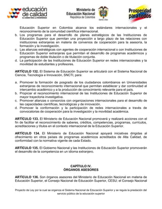 Educación Superior en Colombia alcance los estándares internacionales y el
   reconocimiento de la comunidad científica internacional.
b. Los programas para el desarrollo de planes estratégicos de las Instituciones de
   Educación Superior que permitan una proyección a largo plazo de las relaciones con
   instituciones extranjeras en materia de convenios de cooperación para la asesoría, la
   formación y la investigación.
c. Las alianzas estratégicas con agentes de cooperación internacional o con Instituciones de
   Educación Superior extranjeras que permitan el desarrollo de programas académicos y
   programas de doble titulación o de titulación conjunta.
d. La participación de las Instituciones de Educación Superior en redes internacionales y la
   movilidad de estudiantes y profesores.

ARTÍCULO 132. El Sistema de Educación Superior se articulará con el Sistema Nacional de
Ciencia, Tecnología e Innovación, SNCTI, para:

a. Promover la formación de posgrado de los ciudadanos colombianos en Universidades
   extranjeras de reconocimiento internacional que permitan establecer y dar continuidad al
   intercambio académico y a la producción de conocimiento relevante para el país.
b. Propiciar el reconocimiento internacional de las Instituciones de Educación Superior de
   mayor trayectoria investigativa.
c. Promover alianzas o consorcios con organizaciones internacionales para el desarrollo de
   las capacidades científicas, tecnológicas y de innovación.
d. Promover la conformación y la participación de redes internacionales a través de
   convocatorias de cooperación para la investigación y la movilidad académica.

ARTÍCULO 133. El Ministerio de Educación Nacional promoverá y realizará acciones con el
fin de facilitar el reconocimiento de saberes, créditos, competencias, programas, currículos,
acreditaciones y títulos en el contexto internacional de la Educación Superior.

ARTÍCULO 134. El Ministerio de Educación Nacional apoyará iniciativas dirigidas al
ofrecimiento en otros países de programas académicos acreditados de Alta Calidad, de
conformidad con la normativa vigente de cada Estado.

ARTÍCULO 135. El Gobierno Nacional y las Instituciones de Educación Superior promoverán
el desarrollo de la competencia en un idioma extranjero.



                                           CAPÍTULO IV.
                                        ÓRGANOS ASESORES

ARTÍCULO 136. Son órganos asesores del Ministerio de Educación Nacional en materia de
Educación Superior, el Consejo Nacional de Educación Superior, CESU; el Consejo Nacional

Proyecto de Ley por la cual se organiza el Sistema Nacional de Educación Superior y se regula la prestación del
                                   servicio público de la educación superior
 