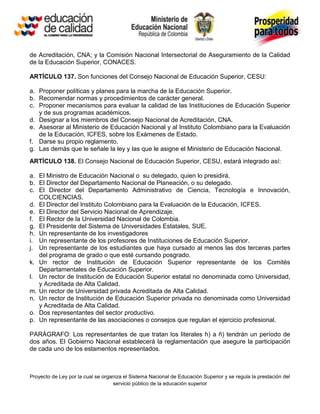 de Acreditación, CNA; y la Comisión Nacional Intersectorial de Aseguramiento de la Calidad
de la Educación Superior, CONACES.

ARTÍCULO 137. Son funciones del Consejo Nacional de Educación Superior, CESU:

a. Proponer políticas y planes para la marcha de la Educación Superior.
b. Recomendar normas y procedimientos de carácter general.
c. Proponer mecanismos para evaluar la calidad de las Instituciones de Educación Superior
   y de sus programas académicos.
d. Designar a los miembros del Consejo Nacional de Acreditación, CNA.
e. Asesorar al Ministerio de Educación Nacional y al Instituto Colombiano para la Evaluación
   de la Educación, ICFES, sobre los Exámenes de Estado.
f. Darse su propio reglamento.
g. Las demás que le señale la ley y las que le asigne el Ministerio de Educación Nacional.
ARTÍCULO 138. El Consejo Nacional de Educación Superior, CESU, estará integrado así:

a. El Ministro de Educación Nacional o su delegado, quien lo presidirá.
b. El Director del Departamento Nacional de Planeación, o su delegado.
c. El Director del Departamento Administrativo de Ciencia, Tecnología e Innovación,
   COLCIENCIAS.
d. El Director del Instituto Colombiano para la Evaluación de la Educación, ICFES.
e. El Director del Servicio Nacional de Aprendizaje.
f. El Rector de la Universidad Nacional de Colombia.
g. El Presidente del Sistema de Universidades Estatales, SUE.
h. Un representante de los investigadores
i. Un representante de los profesores de Instituciones de Educación Superior.
j. Un representante de los estudiantes que haya cursado al menos las dos terceras partes
   del programa de grado o que esté cursando posgrado.
k. Un rector de Institución de Educación Superior representante de los Comités
   Departamentales de Educación Superior.
l. Un rector de Institución de Educación Superior estatal no denominada como Universidad,
   y Acreditada de Alta Calidad.
m. Un rector de Universidad privada Acreditada de Alta Calidad.
n. Un rector de Institución de Educación Superior privada no denominada como Universidad
   y Acreditada de Alta Calidad.
o. Dos representantes del sector productivo.
p. Un representante de las asociaciones o consejos que regulan el ejercicio profesional.

PARÁGRAFO: Los representantes de que tratan los literales h) a ñ) tendrán un período de
dos años. El Gobierno Nacional establecerá la reglamentación que asegure la participación
de cada uno de los estamentos representados.



Proyecto de Ley por la cual se organiza el Sistema Nacional de Educación Superior y se regula la prestación del
                                   servicio público de la educación superior
 