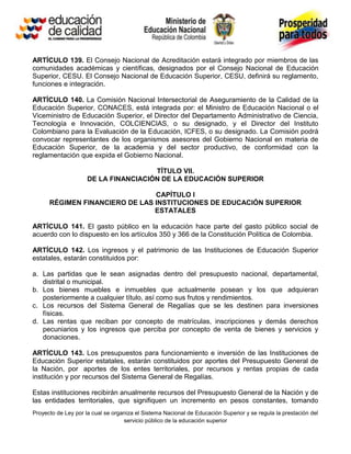 ARTÍCULO 139. El Consejo Nacional de Acreditación estará integrado por miembros de las
comunidades académicas y científicas, designados por el Consejo Nacional de Educación
Superior, CESU. El Consejo Nacional de Educación Superior, CESU, definirá su reglamento,
funciones e integración.

ARTÍCULO 140. La Comisión Nacional Intersectorial de Aseguramiento de la Calidad de la
Educación Superior, CONACES, está integrada por: el Ministro de Educación Nacional o el
Viceministro de Educación Superior, el Director del Departamento Administrativo de Ciencia,
Tecnología e Innovación, COLCIENCIAS, o su designado, y el Director del Instituto
Colombiano para la Evaluación de la Educación, ICFES, o su designado. La Comisión podrá
convocar representantes de los organismos asesores del Gobierno Nacional en materia de
Educación Superior, de la academia y del sector productivo, de conformidad con la
reglamentación que expida el Gobierno Nacional.

                                      TÍTULO VII.
                     DE LA FINANCIACIÓN DE LA EDUCACIÓN SUPERIOR

                                CAPÍTULO I
      RÉGIMEN FINANCIERO DE LAS INSTITUCIONES DE EDUCACIÓN SUPERIOR
                                ESTATALES

ARTÍCULO 141. El gasto público en la educación hace parte del gasto público social de
acuerdo con lo dispuesto en los artículos 350 y 366 de la Constitución Política de Colombia.

ARTÍCULO 142. Los ingresos y el patrimonio de las Instituciones de Educación Superior
estatales, estarán constituidos por:

a. Las partidas que le sean asignadas dentro del presupuesto nacional, departamental,
   distrital o municipal.
b. Los bienes muebles e inmuebles que actualmente posean y los que adquieran
   posteriormente a cualquier título, así como sus frutos y rendimientos.
c. Los recursos del Sistema General de Regalías que se les destinen para inversiones
   físicas.
d. Las rentas que reciban por concepto de matrículas, inscripciones y demás derechos
   pecuniarios y los ingresos que perciba por concepto de venta de bienes y servicios y
   donaciones.

ARTÍCULO 143. Los presupuestos para funcionamiento e inversión de las Instituciones de
Educación Superior estatales, estarán constituidos por aportes del Presupuesto General de
la Nación, por aportes de los entes territoriales, por recursos y rentas propias de cada
institución y por recursos del Sistema General de Regalías.

Estas instituciones recibirán anualmente recursos del Presupuesto General de la Nación y de
las entidades territoriales, que signifiquen un incremento en pesos constantes, tomando
Proyecto de Ley por la cual se organiza el Sistema Nacional de Educación Superior y se regula la prestación del
                                   servicio público de la educación superior
 
