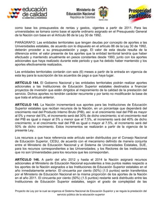 como base los presupuestos de rentas y gastos, vigentes a partir de 2011. Para las
universidades se tomara como base el aporte ordinario asignado en el Presupuesto General
de la Nación con base en el Artículo 86 de la Ley 30 de 1992.

PARÁGRAFO: Las entidades territoriales que tengan deudas por concepto de aportes a las
Universidades estatales, de acuerdo con lo dispuesto en el artículo 86 de la Ley 30 de 1992,
deberán proceder a su presupuestación y pago. El valor de esta deuda resulta de la
diferencia entre: el valor presente de los aportes que la entidad territorial tendría que haber
efectuado y mantenido anualmente en pesos constantes desde 1993, junto con los aportes
adicionales que haya realizado durante este periodo y que ha debido haber mantenido y los
aportes efectivamente realizados.

Las entidades territoriales contarán con seis (6) meses a partir de la entrada en vigencia de
esta ley para la suscripción de los acuerdos de pago a que haya lugar.

ARTÍCULO 144. El Gobierno Nacional y las entidades territoriales podrán realizar aportes
adicionales a las Instituciones de Educación Superior estatales destinados a financiar
proyectos de inversión que estén dirigidos al mejoramiento de la calidad de la prestación del
servicio. Dichos aportes no tendrán carácter recurrente y por tanto no modificarán la base de
que trata el artículo anterior.

ARTÍCULO 145. La Nación incrementará sus aportes para las Instituciones de Educación
Superior estatales que reciban recursos de la Nación, en un porcentaje que dependerá del
crecimiento real del Producto Interno Bruto (PIB), así: si el crecimiento real del PIB es mayor
al 0% y menor del 5%, el incremento será del 30% de dicho crecimiento; si el crecimiento real
del PIB es igual o mayor al 5% y menor que el 7.5%, el incremento será del 40% de dicho
crecimiento; si el crecimiento real del PIB es igual o mayor al 7.5%, el incremento será del
50% de dicho crecimiento. Estos incrementos se realizarán a partir de la vigencia de la
presente Ley.

Los recursos a que hace referencia este artículo serán distribuidos por el Consejo Nacional
de Educación Superior, CESU, de acuerdo con el mecanismo definido de manera conjunta
entre el Ministerio de Educación Nacional y el Sistema de Universidades Estatales, SUE,
para los recursos correspondientes a las Universidades; y los Rectores de las instituciones
que no son Universidades para los recursos que les correspondan.

ARTÍCULO 146. A partir del año 2012 y hasta el 2014 la Nación asignará recursos
adicionales al Ministerio de Educación Nacional equivalentes a tres puntos reales respecto a
los aportes de la Nación asignados a las Instituciones de Educación Superior estatales en el
año inmediatamente anterior. El cincuenta por ciento (50%) (1.5 puntos) serán transferidos
por el Ministerio de Educación Nacional en la misma proporción de los aportes de la Nación
en el año 2011. El cincuenta por ciento (50%) (1.5 puntos) restante será distribuido entre las
Instituciones de Educación Superior estatales, según el grado de complejidad de las

Proyecto de Ley por la cual se organiza el Sistema Nacional de Educación Superior y se regula la prestación del
                                   servicio público de la educación superior
 