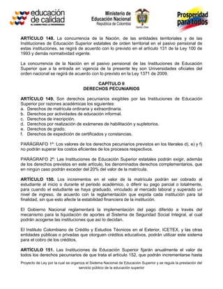 ARTÍCULO 148. La concurrencia de la Nación, de las entidades territoriales y de las
Instituciones de Educación Superior estatales de orden territorial en el pasivo pensional de
estas instituciones, se regirá de acuerdo con lo previsto en el artículo 131 de la Ley 100 de
1993 y demás normatividad vigente.

La concurrencia de la Nación en el pasivo pensional de las Instituciones de Educación
Superior que a la entrada en vigencia de la presente ley son Universidades oficiales del
orden nacional se regirá de acuerdo con lo previsto en la Ley 1371 de 2009.

                                           CAPÍTULO II
                                      DERECHOS PECUNIARIOS

ARTÍCULO 149. Son derechos pecuniarios exigibles por las Instituciones de Educación
Superior por razones académicas los siguientes:
a. Derechos de matrícula ordinaria y extraordinaria.
b. Derechos por actividades de educación informal.
c. Derechos de inscripción.
d. Derechos por realización de exámenes de habilitación y supletorios.
e. Derechos de grado.
f. Derechos de expedición de certificados y constancias.

PARÁGRAFO 1º: Los valores de los derechos pecuniarios previstos en los literales d), e) y f)
no podrán superar los costos eficientes de los procesos respectivos.

PARÁGRAFO 2º: Las Instituciones de Educación Superior estatales podrán exigir, además
de los derechos previstos en este artículo, los denominados derechos complementarios, que
en ningún caso podrán exceder del 20% del valor de la matrícula.

ARTÍCULO 150. Los incrementos en el valor de la matrícula podrán ser cobrado al
estudiante al inicio o durante el periodo académico, o diferir su pago parcial o totalmente,
para cuando el estudiante se haya graduado, vinculado al mercado laboral y superado un
nivel de ingreso, de acuerdo con la reglamentación que expida cada institución para tal
finalidad, sin que esto afecte la estabilidad financiera de la institución.

El Gobierno Nacional reglamentará la implementación del pago diferido a través del
mecanismo para la liquidación de aportes al Sistema de Seguridad Social Integral, al cual
podrán acogerse las instituciones que así lo decidan.

El Instituto Colombiano de Crédito y Estudios Técnicos en el Exterior, ICETEX, y las otras
entidades públicas o privadas que otorguen créditos educativos, podrán utilizar este sistema
para el cobro de los créditos.

ARTÍCULO 151. Las Instituciones de Educación Superior fijarán anualmente el valor de
todos los derechos pecuniarios de que trata el artículo 152, que podrán incrementarse hasta
Proyecto de Ley por la cual se organiza el Sistema Nacional de Educación Superior y se regula la prestación del
                                   servicio público de la educación superior
 