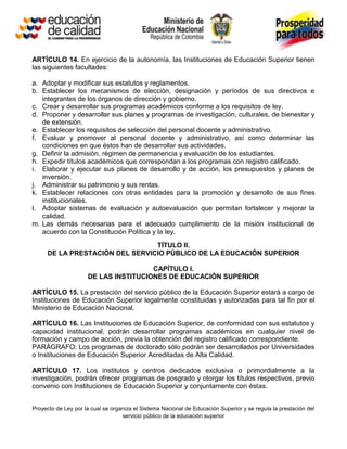 ARTÍCULO 14. En ejercicio de la autonomía, las Instituciones de Educación Superior tienen
las siguientes facultades:

a. Adoptar y modificar sus estatutos y reglamentos.
b. Establecer los mecanismos de elección, designación y períodos de sus directivos e
   integrantes de los órganos de dirección y gobierno.
c. Crear y desarrollar sus programas académicos conforme a los requisitos de ley.
d. Proponer y desarrollar sus planes y programas de investigación, culturales, de bienestar y
   de extensión.
e. Establecer los requisitos de selección del personal docente y administrativo.
f. Evaluar y promover al personal docente y administrativo, así como determinar las
   condiciones en que éstos han de desarrollar sus actividades.
g. Definir la admisión, régimen de permanencia y evaluación de los estudiantes.
h. Expedir títulos académicos que correspondan a los programas con registro calificado.
i. Elaborar y ejecutar sus planes de desarrollo y de acción, los presupuestos y planes de
   inversión.
j. Administrar su patrimonio y sus rentas.
k. Establecer relaciones con otras entidades para la promoción y desarrollo de sus fines
   institucionales.
l. Adoptar sistemas de evaluación y autoevaluación que permitan fortalecer y mejorar la
   calidad.
m. Las demás necesarias para el adecuado cumplimiento de la misión institucional de
   acuerdo con la Constitución Política y la ley.
                                TÍTULO II.
     DE LA PRESTACIÓN DEL SERVICIO PÚBLICO DE LA EDUCACIÓN SUPERIOR

                                      CAPÍTULO I.
                     DE LAS INSTITUCIONES DE EDUCACIÓN SUPERIOR

ARTÍCULO 15. La prestación del servicio público de la Educación Superior estará a cargo de
Instituciones de Educación Superior legalmente constituidas y autorizadas para tal fin por el
Ministerio de Educación Nacional.

ARTÍCULO 16. Las Instituciones de Educación Superior, de conformidad con sus estatutos y
capacidad institucional, podrán desarrollar programas académicos en cualquier nivel de
formación y campo de acción, previa la obtención del registro calificado correspondiente.
PARÁGRAFO: Los programas de doctorado sólo podrán ser desarrollados por Universidades
o Instituciones de Educación Superior Acreditadas de Alta Calidad.

ARTÍCULO 17. Los institutos y centros dedicados exclusiva o primordialmente a la
investigación, podrán ofrecer programas de posgrado y otorgar los títulos respectivos, previo
convenio con Instituciones de Educación Superior y conjuntamente con éstas.


Proyecto de Ley por la cual se organiza el Sistema Nacional de Educación Superior y se regula la prestación del
                                   servicio público de la educación superior
 