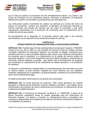 por el índice de precios al consumidor del año inmediatamente anterior. Los valores y los
costos de formación de los estudiantes deberán informarse al Ministerio de Educación
Nacional de acuerdo con los plazos y procedimientos que éste determine.

Las instituciones podrán incrementar los valores de matrícula por encima del índice de
precios al consumidor, siempre que presenten al Ministerio de Educación Nacional un
informe financiero que precise las razones que dan lugar al incremento y que estén
directamente relacionadas con la proyección de inversiones para el mejoramiento de la
calidad del servicio que prestan.

El incumplimiento de lo dispuesto en el presente artículo dará lugar a las acciones
administrativas y a la imposición de las sanciones previstas en esta ley.

                                    CAPÍTULO III
             OTRAS FUENTES DE FINANCIACIÓN PARA LA EDUCACIÒN SUPERIOR
ARTÍCULO 152. Transfórmese el Fondo de Desarrollo de la Educación Superior, FODESEP,
creado por la Ley 30 de 1992, en una sociedad de economía mixta de carácter nacional,
vinculada al Ministerio de Educación Nacional, con domicilio en Bogotá, constituida como
sociedad anónima y cuyos principales objetivos serán actuar como instancia estructuradora
de proyectos para la expansión y el mejoramiento de la calidad del servicio público de
Educación Superior y como fondo de garantías para los créditos otorgados a Instituciones de
Educación Superior estatales y privadas, cuyo destino sea el financiamiento de proyectos
que contribuyan al mejoramiento de las condiciones de calidad educativa o a la ampliación
de cobertura.

La dirección y administración corresponderá a la asamblea general de accionistas, que será
su máximo órgano; la junta directiva, integrada por cinco miembros con sus respetivos
suplentes, designados por la asamblea; y el gerente general, nombrado por la junta directiva,
quien será el representante legal.

El capital social estará conformado por los aportes de los asociados.

ARTÍCULO 153. El Fondo Nacional de Garantías, FNG, podrá garantizar los créditos
otorgados a Instituciones de Educación Superior estatales y privadas, cuyo destino sea el
financiamiento de proyectos de dichas instituciones que contribuyan al mejoramiento de las
condiciones de calidad educativa.

ARTÍCULO 154. La Financiera de Desarrollo Territorial S. A., FINDETER, a través de la
Banca Comercial, establecerá líneas de crédito especiales para las Instituciones de
Educación Superior, con destino a inversión en infraestructura física y tecnológica que
conduzca al mejoramiento de la calidad de la prestación del servicio de Educación Superior o
a la ampliación de cobertura.


Proyecto de Ley por la cual se organiza el Sistema Nacional de Educación Superior y se regula la prestación del
                                   servicio público de la educación superior
 