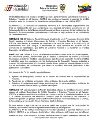 FINDETER establecerá líneas de crédito especiales para el Instituto Colombiano de Crédito y
Estudios Técnicos en el Exterior, ICETEX, con destino a financiar programas de crédito
educativo teniendo en cuenta los lineamientos establecidos en la Ley 1002 de 2005.

PARÁGRAFO: La Financiera de Desarrollo Territorial S.A., FINDETER, implementará una
línea de redescuento con tasa compensada con recursos apropiados anualmente en el
Presupuesto General de la Nación para el financiamiento de proyectos de las Instituciones de
Educación Superior estatales o privadas que contribuyan al mejoramiento de las condiciones
de calidad educativa.

ARTÍCULO 155. El Gobierno Nacional incluirá anualmente en el Presupuesto General de la
Nación aportes al Instituto Colombiano de Crédito y Estudios Técnicos en el Exterior,
ICETEX, con destino a mantener los subsidios a la tasa de interés, a la matrícula y al
sostenimiento que éste otorgue a estudiantes de bajos recursos de acuerdo con el
instrumento de focalización que defina el Gobierno Nacional y a mantener los Fondos
Especiales para Grupos Étnicos.

ARTÍCULO 156. Créase el Fondo para la Permanencia Estudiantil en la Educación Superior,
sin personería jurídica, administrado por el Instituto Colombiano de Crédito y Estudios
Técnicos en el Exterior, ICETEX. Los recursos de este Fondo se asignarán mediante créditos
o subsidios para los estudiantes de las Instituciones de Educación Superior estatales y
privadas del país destinados al cubrimiento parcial de sus gastos de manutención de acuerdo
con el instrumento de focalización que defina el Gobierno Nacional, priorizando a las
poblaciones vulnerables.

Los recursos del Fondo estarán constituidos por:

a. Aportes del Presupuesto General de la Nación, de acuerdo con la disponibilidad de
   recursos.
b. Aportes de las entidades territoriales y otras entidades de derecho público.
c. Aportes y donaciones de particulares, organizaciones no gubernamentales, entidades de
   derecho público internacional y gobiernos extranjeros.

ARTÍCULO 157. Los recursos de la Nación destinados a becas o a créditos educativos serán
girados al Instituto Colombiano de Crédito Educativo y Estudios Técnicos en el Exterior,
ICETEX, y a él corresponde su administración. Los recursos de la Nación destinados a becas
o a créditos educativos de Educación Superior para la financiación de maestrías o
doctorados podrán ser girados también al Fondo Nacional de Financiamiento para la Ciencia,
la Tecnología y la Innovación, Fondo Francisco José de Caldas.

En este evento la ejecución de los recursos podrá ser apoyada con la participación de
terceros y el Gobierno Nacional reglamentará los criterios de asignación.
PARÁGRAFO 1°: El Instituto Colombiano de Crédito Educativo y Estudios Técnicos en el
Exterior, ICETEX, y las entidades territoriales y otras entidades del Estado que constituyan
Proyecto de Ley por la cual se organiza el Sistema Nacional de Educación Superior y se regula la prestación del
                                   servicio público de la educación superior
 