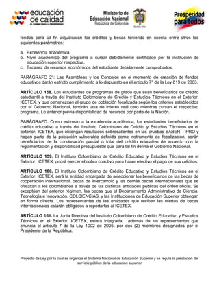 fondos para tal fin adjudicarán los créditos y becas teniendo en cuenta entre otros los
siguientes parámetros:

a. Excelencia académica.
b. Nivel académico del programa a cursar debidamente certificado por la institución de
   educación superior respectiva.
c. Escasez de recursos económicos del estudiante debidamente comprobados.

PARÁGRAFO 2°: Las Asambleas y los Concejos en el momento de creación de fondos
educativos darán estricto cumplimiento a lo dispuesto en el artículo 7° de la Ley 819 de 2003.

ARTÍCULO 158. Los estudiantes de programas de grado que sean beneficiarios de crédito
estudiantil a través del Instituto Colombiano de Crédito y Estudios Técnicos en el Exterior,
ICETEX, y que pertenezcan al grupo de población focalizada según los criterios establecidos
por el Gobierno Nacional, tendrán tasa de interés real cero mientras cursan el respectivo
programa. Lo anterior previa disponibilidad de recursos por parte de la Nación.

PARÁGRAFO: Como estímulo a la excelencia académica, los estudiantes beneficiarios de
crédito educativo a través del Instituto Colombiano de Crédito y Estudios Técnicos en el
Exterior, ICETEX, que obtengan resultados sobresalientes en las pruebas SABER – PRO y
hagan parte de la población vulnerable definida como instrumento de focalización, serán
beneficiarios de la condonación parcial o total del crédito educativo de acuerdo con la
reglamentación y disponibilidad presupuestal que para tal fin defina el Gobierno Nacional.

ARTÍCULO 159. El Instituto Colombiano de Crédito Educativo y Estudios Técnicos en el
Exterior, ICETEX, podrá ejercer el cobro coactivo para hacer efectivo el pago de sus créditos.

ARTÍCULO 160. El Instituto Colombiano de Crédito Educativo y Estudios Técnicos en el
Exterior, ICETEX, será la entidad encargada de seleccionar los beneficiarios de las becas de
cooperación internacional, becas de intercambio y las demás becas internacionales que se
ofrezcan a los colombianos a través de las distintas entidades públicas del orden oficial. Se
exceptúan del anterior régimen, las becas que el Departamento Administrativo de Ciencia,
Tecnología e Innovación, COLCIENCIAS, y las Instituciones de Educación Superior obtengan
en forma directa. Los representantes de las entidades que reciban las ofertas de becas
internacionales estarán obligados a reportarlas al ICETEX.

ARTÍCULO 161. La Junta Directiva del Instituto Colombiano de Crédito Educativo y Estudios
Técnicos en el Exterior, ICETEX, estará integrada, además de los representantes que
enuncia el artículo 7 de la Ley 1002 de 2005, por dos (2) miembros designados por el
Presidente de la República.




Proyecto de Ley por la cual se organiza el Sistema Nacional de Educación Superior y se regula la prestación del
                                   servicio público de la educación superior
 