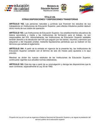 TÍTULO VIII.
                 OTRAS DISPOSICIONES Y DISPOSICIONES TRANSITORIAS

ARTÍCULO 162. Las personas naturales y jurídicas que financien los estudios de sus
trabajadores en Instituciones de Educación Superior, para efectos tributarios podrán deducir
dicho monto de sus costos de operación.

ARTÍCULO 163. Las Instituciones de Educación Superior, los establecimientos educativos de
básica secundaria y media y las instituciones de formación para el trabajo, no son
responsables del IVA. Adicionalmente, las Instituciones de Educación Superior estatales
tendrán derecho a la devolución del IVA que paguen por los bienes, insumos y servicios que
adquieran y del impuesto predial, mediante liquidaciones periódicas que se realicen en los
términos que señale el reglamento.

ARTÍCULO 164. A partir de la entrada en vigencia de la presente ley, las Instituciones de
Educación Superior contarán con el término de seis (6) meses para ajustarse a lo aquí
previsto.

Mientras se dictan los nuevos estatutos de las Instituciones de Educación Superior,
continuarán vigentes sus actuales normas estatutarias.

ARTÍCULO 165. Esta ley rige a partir de su promulgación y deroga las disposiciones que le
sean contrarias, especialmente la Ley 30 de 1992.




Proyecto de Ley por la cual se organiza el Sistema Nacional de Educación Superior y se regula la prestación del
                                   servicio público de la educación superior
 