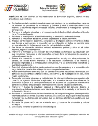 ARTÍCULO 18. Son objetivos de las Instituciones de Educación Superior, además de los
previstos en sus estatutos:

a. Profundizar en la formación integral de personas provistas de un sentido crítico; capaces
   de analizar los problemas de la sociedad y plantear y llevar a cabo soluciones a los
   mismos; y asumir las responsabilidades sociales, profesionales e investigativas que les
   corresponda.
b. Promover la inclusión educativa y el reconocimiento de la diversidad cultural en el ámbito
   de la Educación Superior.
c. Promover la investigación, el emprendimiento y la innovación en los estudiantes.
d. Fomentar la vinculación de los estudiantes y egresados al sector productivo.
e. Trabajar por la creación, desarrollo, apropiación y divulgación del conocimiento en todas
   sus formas y expresiones, y propender por su utilización en todos los campos para
   aportar a la solución de las necesidades del país y de la humanidad.
f. Ser factor de desarrollo científico, cultural, económico, político y ético en el orden
   nacional, regional e internacional.
g. Promover la formación y consolidación de comunidades académicas y su articulación con
   sus homólogas nacionales e internacionales en favor de la construcción de espacios y
   redes del conocimiento.
h. Prestar a la comunidad un servicio con responsabilidad social y con altos estándares de
   calidad, los cuales hacen referencia a los resultados académicos, a los medios y
   procesos empleados, a la infraestructura institucional, y a las dimensiones cualitativas y
   cuantitativas del mismo.
i. Contribuir al desarrollo de los niveles educativos que le preceden y a la educación a lo
   largo de la vida para facilitar el logro de sus correspondientes fines.
j. Actuar armónicamente entre sí y con las demás estructuras educativas y formativas, así
   como con los diferentes sectores sociales, productivos y de investigación del país, de la
   región y del mundo.
k. Desarrollar procesos bilaterales y multilaterales de internacionalización que aporten a la
   creación de agendas bilaterales y regionales, a la armonización con otros sistemas de
   Educación Superior, a la participación solidaria en acciones de cooperación internacional
   para el desarrollo y a la promoción internacional del sistema educativo colombiano.
l. Promover y facilitar la movilidad nacional e internacional del personal docente e
   investigativo y de los estudiantes como elemento esencial de la calidad y la pertinencia de
   la Educación Superior.
m. Promover la unidad nacional, la descentralización, la integración regional y la cooperación
   interinstitucional con miras a que las diversas zonas del país dispongan de los recursos
   humanos y de las tecnologías apropiadas que les permitan atender adecuadamente sus
   necesidades.
n. Promover la preservación de un ambiente sano y fomentar la educación y cultura
   ecológica.
o. Conservar y fomentar el patrimonio cultural del país.



Proyecto de Ley por la cual se organiza el Sistema Nacional de Educación Superior y se regula la prestación del
                                   servicio público de la educación superior
 
