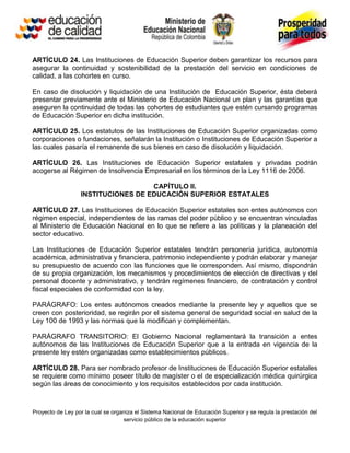 ARTÍCULO 24. Las Instituciones de Educación Superior deben garantizar los recursos para
asegurar la continuidad y sostenibilidad de la prestación del servicio en condiciones de
calidad, a las cohortes en curso.

En caso de disolución y liquidación de una Institución de Educación Superior, ésta deberá
presentar previamente ante el Ministerio de Educación Nacional un plan y las garantías que
aseguren la continuidad de todas las cohortes de estudiantes que estén cursando programas
de Educación Superior en dicha institución.

ARTÍCULO 25. Los estatutos de las Instituciones de Educación Superior organizadas como
corporaciones o fundaciones, señalarán la Institución o Instituciones de Educación Superior a
las cuales pasaría el remanente de sus bienes en caso de disolución y liquidación.

ARTÍCULO 26. Las Instituciones de Educación Superior estatales y privadas podrán
acogerse al Régimen de Insolvencia Empresarial en los términos de la Ley 1116 de 2006.

                                    CAPÍTULO II.
                  INSTITUCIONES DE EDUCACIÓN SUPERIOR ESTATALES

ARTÍCULO 27. Las Instituciones de Educación Superior estatales son entes autónomos con
régimen especial, independientes de las ramas del poder público y se encuentran vinculadas
al Ministerio de Educación Nacional en lo que se refiere a las políticas y la planeación del
sector educativo.

Las Instituciones de Educación Superior estatales tendrán personería jurídica, autonomía
académica, administrativa y financiera, patrimonio independiente y podrán elaborar y manejar
su presupuesto de acuerdo con las funciones que le corresponden. Así mismo, dispondrán
de su propia organización, los mecanismos y procedimientos de elección de directivas y del
personal docente y administrativo, y tendrán regímenes financiero, de contratación y control
fiscal especiales de conformidad con la ley.

PARÁGRAFO: Los entes autónomos creados mediante la presente ley y aquellos que se
creen con posterioridad, se regirán por el sistema general de seguridad social en salud de la
Ley 100 de 1993 y las normas que la modifican y complementan.

PARÁGRAFO TRANSITORIO: El Gobierno Nacional reglamentará la transición a entes
autónomos de las Instituciones de Educación Superior que a la entrada en vigencia de la
presente ley estén organizadas como establecimientos públicos.

ARTÍCULO 28. Para ser nombrado profesor de Instituciones de Educación Superior estatales
se requiere como mínimo poseer título de magíster o el de especialización médica quirúrgica
según las áreas de conocimiento y los requisitos establecidos por cada institución.



Proyecto de Ley por la cual se organiza el Sistema Nacional de Educación Superior y se regula la prestación del
                                   servicio público de la educación superior
 