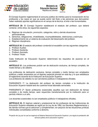 El Consejo Superior reglamentará el concurso público de méritos para la incorporación de los
profesores y los casos en que se pueda eximir del título a las personas que demuestren
haber realizado aportes significativos en el campo de la técnica, el arte o las humanidades.

ARTÍCULO 29. El Consejo Superior establecerá el estatuto del profesor, que deberá
contener, entre otros, los siguientes aspectos:

a. Régimen de vinculación, promoción, categorías, retiro y demás situaciones
   administrativas.
b. Derechos, obligaciones, inhabilidades, incompatibilidades, distinciones y estímulos.
c. Establecimiento de un sistema de evaluación del desempeño del profesor.
d. Régimen disciplinario.

ARTÍCULO 30. El estatuto del profesor contendrá el escalafón con las siguientes categorías:
a. Profesor Auxiliar.
b. Profesor Asistente.
c. Profesor Asociado.
d. Profesor Titular.

Cada Institución de Educación Superior determinará los requisitos de ascenso en el
escalafón.

ARTÍCULO 31. Los profesores podrán ser de dedicación exclusiva, de tiempo completo, de
medio tiempo y de cátedra.

Los profesores de dedicación exclusiva, tiempo completo y medio tiempo son empleados
públicos y están amparados por el régimen especial previsto en esta ley y lo que establezca
el reglamento docente de la Institución de Educación Superior.
Los profesores de cátedra no son servidores públicos ni trabajadores oficiales.

PARÁGRAFO 1º: La dedicación del profesor de tiempo completo a la Institución de
Educación Superior estatal será de cuarenta horas laborales semanales.

PARÁGRAFO 2º: Serán profesores ocasionales aquellos que con dedicación de tiempo
completo o de medio tiempo, sean requeridos transitoriamente por la institución para un
período inferior a un año.

Los docentes ocasionales no son empleados públicos ni trabajadores oficiales.

ARTÍCULO 32. El régimen salarial y prestacional de los profesores de las Instituciones de
Educación Superior estatales se regirá por la Ley 4a de 1992, los Decretos Reglamentarios y
las demás normas que la adicionan y complementan; sin perjuicio de las situaciones jurídicas
individuales consolidadas conforme a derecho.

Proyecto de Ley por la cual se organiza el Sistema Nacional de Educación Superior y se regula la prestación del
                                   servicio público de la educación superior
 