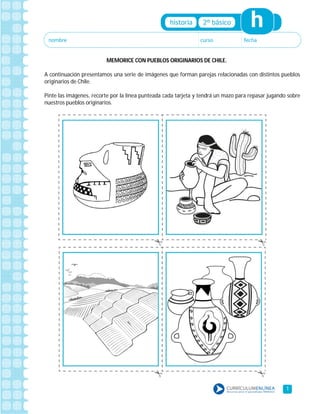 1
MEMORICE CON PUEBLOS ORIGINARIOS DE CHILE.
A continuación presentamos una serie de imágenes que forman parejas relacionadas con distintos pueblos
originarios de Chile.
Pinte las imágenes, recorte por la línea punteada cada tarjeta y tendrá un mazo para repasar jugando sobre
nuestros pueblos originarios.
 