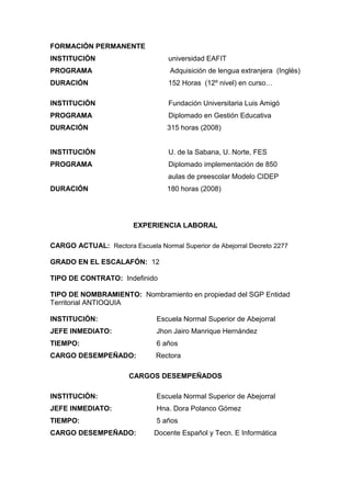 FORMACIÓN PERMANENTE
INSTITUCIÓN universidad EAFIT
PROGRAMA Adquisición de lengua extranjera (Inglés)
DURACIÓN 152 Horas (12º nivel) en curso…
INSTITUCIÓN Fundación Universitaria Luis Amigó
PROGRAMA Diplomado en Gestión Educativa
DURACIÓN 315 horas (2008)
INSTITUCIÓN U. de la Sabana, U. Norte, FES
PROGRAMA Diplomado implementación de 850
aulas de preescolar Modelo CIDEP
DURACIÓN 180 horas (2008)
EXPERIENCIA LABORAL
CARGO ACTUAL: Rectora Escuela Normal Superior de Abejorral Decreto 2277
GRADO EN EL ESCALAFÓN: 12
TIPO DE CONTRATO: Indefinido
TIPO DE NOMBRAMIENTO: Nombramiento en propiedad del SGP Entidad
Territorial ANTIOQUIA
INSTITUCIÓN: Escuela Normal Superior de Abejorral
JEFE INMEDIATO: Jhon Jairo Manrique Hernández
TIEMPO: 6 años
CARGO DESEMPEÑADO: Rectora
CARGOS DESEMPEÑADOS
INSTITUCIÓN: Escuela Normal Superior de Abejorral
JEFE INMEDIATO: Hna. Dora Polanco Gómez
TIEMPO: 5 años
CARGO DESEMPEÑADO: Docente Español y Tecn. E Informática
 
