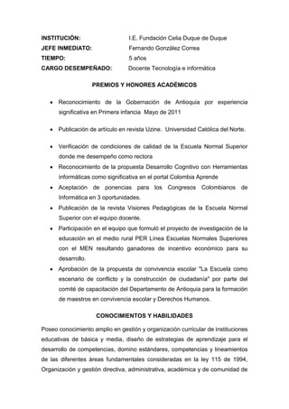 INSTITUCIÓN: I.E. Fundación Celia Duque de Duque
JEFE INMEDIATO: Fernando González Correa
TIEMPO: 5 años
CARGO DESEMPEÑADO: Docente Tecnología e informática
PREMIOS Y HONORES ACADÉMICOS
Reconocimiento de la Gobernación de Antioquia por experiencia
significativa en Primera infancia Mayo de 2011
Publicación de artículo en revista Uzine. Universidad Católica del Norte.
Verificación de condiciones de calidad de la Escuela Normal Superior
donde me desempeño como rectora
Reconocimiento de la propuesta Desarrollo Cognitivo con Herramientas
informáticas como significativa en el portal Colombia Aprende
Aceptación de ponencias para los Congresos Colombianos de
Informática en 3 oportunidades.
Publicación de la revista Visiones Pedagógicas de la Escuela Normal
Superior con el equipo docente.
Participación en el equipo que formuló el proyecto de investigación de la
educación en el medio rural PER Línea Escuelas Normales Superiores
con el MEN resultando ganadores de incentivo económico para su
desarrollo.
Aprobación de la propuesta de convivencia escolar "La Escuela como
escenario de conflicto y la construcción de ciudadanía" por parte del
comité de capacitación del Departamento de Antioquia para la formación
de maestros en convivencia escolar y Derechos Humanos.
CONOCIMIENTOS Y HABILIDADES
Poseo conocimiento amplio en gestión y organización curricular de instituciones
educativas de básica y media, diseño de estrategias de aprendizaje para el
desarrollo de competencias, domino estándares, competencias y lineamientos
de las diferentes áreas fundamentales consideradas en la ley 115 de 1994,
Organización y gestión directiva, administrativa, académica y de comunidad de
 