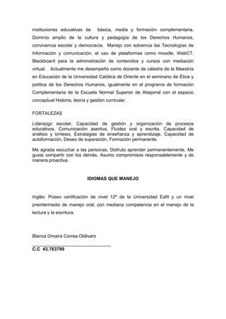instituciones educativas de básica, media y formación complementaria.
Dominio amplio de la cultura y pedagogía de los Derechos Humanos,
convivencia escolar y democracia. Manejo con solvencia las Tecnologías de
Información y comunicación, el uso de plataformas como moodle, WebCT,
Blackboard para la administración de contenidos y cursos con mediación
virtual. Actualmente me desempeño como docente de cátedra de la Maestría
en Educación de la Universidad Católica de Oriente en el seminario de Ética y
política de los Derechos Humanos, igualmente en el programa de formación
Complementaria de la Escuela Normal Superior de Abejorral con el espacio
conceptual Historia, teoría y gestión curricular.
FORTALEZAS
Liderazgo escolar, Capacidad de gestión y organización de procesos
educativos, Comunicación asertiva, Fluidez oral y escrita, Capacidad de
análisis y síntesis, Estrategias de enseñanza y aprendizaje, Capacidad de
autoformación, Deseo de superación, Formación permanente.
Me agrada escuchar a las personas, Disfruto aprender permanentemente, Me
gusta compartir con los demás, Asumo compromisos responsablemente y de
manera proactiva.
IDIOMAS QUE MANEJO
Inglés: Poseo certificación de nivel 12º de la Universidad Eafit y un nivel
preintermedio de manejo oral, con mediana competencia en el manejo de la
lectura y la escritura.
Blanca Omaira Correa Otálvaro
_______________________________
C.C 43.763799
 