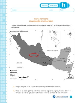 PAUTA ACTIVIDAD
LOCALIZACIÓN DE LOS AZTECAS
Observe atentamente el siguiente mapa de la ubicación geográfica de los aztecas y responda a
las preguntas.
1. Busque la capital de los aztecas: Tenochtitlán y enciérrelo en un círculo.
2. Pinte en el mapa político actual de América (siguiente página), la zona donde se
ubicaban los aztecas. ¿Qué países formaban parte del territorio de esta civilización?
1
 