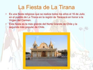 La Fiesta de La Tirana
• Es una fiesta religiosa que se realiza todos los años el 16 de Julio
en el pueblo de La Tirana en la región de Tarapacá en honor a la
Virgen del Carmen.
• Esta fiesta es la más grande del Norte Grande de Chile y la
segunda más popular de Chile.
 