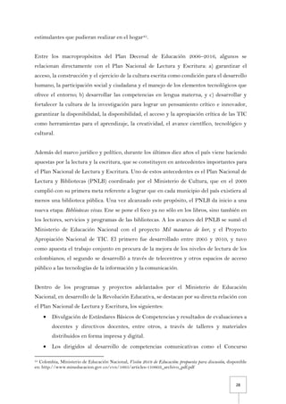 28
estimulantes que pudieran realizar en el hogar45.
Entre los macropropósitos del Plan Decenal de Educación 2006–2016, algunos se
relacionan directamente con el Plan Nacional de Lectura y Escritura: a) garantizar el
acceso, la construcción y el ejercicio de la cultura escrita como condición para el desarrollo
humano, la participación social y ciudadana y el manejo de los elementos tecnológicos que
ofrece el entorno; b) desarrollar las competencias en lengua materna, y c) desarrollar y
fortalecer la cultura de la investigación para lograr un pensamiento crítico e innovador,
garantizar la disponibilidad, la disponibilidad, el acceso y la apropiación crítica de las TIC
como herramientas para el aprendizaje, la creatividad, el avance científico, tecnológico y
cultural.
Además del marco jurídico y político, durante los últimos diez años el país viene haciendo
apuestas por la lectura y la escritura, que se constituyen en antecedentes importantes para
el Plan Nacional de Lectura y Escritura. Uno de estos antecedentes es el Plan Nacional de
Lectura y Bibliotecas (PNLB) coordinado por el Ministerio de Cultura, que en el 2009
cumplió con su primera meta referente a lograr que en cada municipio del país existiera al
menos una biblioteca pública. Una vez alcanzado este propósito, el PNLB da inicio a una
nueva etapa: Bibliotecas vivas. Ene se pone el foco ya no sólo en los libros, sino también en
los lectores, servicios y programas de las bibliotecas. A los avances del PNLB se sumó el
Ministerio de Educación Nacional con el proyecto Mil maneras de leer, y el Proyecto
Apropiación Nacional de TIC. El primero fue desarrollado entre 2005 y 2010, y tuvo
como apuesta el trabajo conjunto en procura de la mejora de los niveles de lectura de los
colombianos; el segundo se desarrolló a través de telecentros y otros espacios de acceso
público a las tecnologías de la información y la comunicación.
Dentro de los programas y proyectos adelantados por el Ministerio de Educación
Nacional, en desarrollo de la Revolución Educativa, se destacan por su directa relación con
el Plan Nacional de Lectura y Escritura, los siguientes:
• Divulgación de Estándares Básicos de Competencias y resultados de evaluaciones a
docentes y directivos docentes, entre otros, a través de talleres y materiales
distribuidos en forma impresa y digital.
• Los dirigidos al desarrollo de competencias comunicativas como el Concurso
45 Colombia, Ministerio de Educación Nacional, Visión 2019 de Educación: propuesta para discusión, disponible
en: http://www.mineducacion.gov.co/cvn/1665/articles-110603_archivo_pdf.pdf
 
