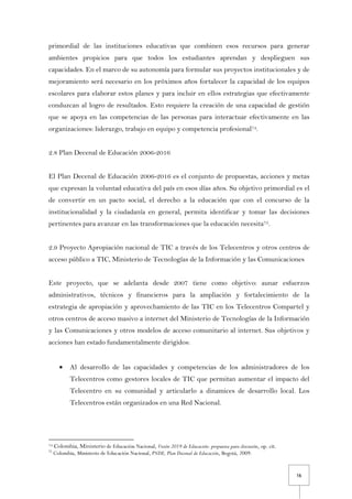 16
primordial de las instituciones educativas que combinen esos recursos para generar
ambientes propicios para que todos los estudiantes aprendan y desplieguen sus
capacidades. En el marco de su autonomía para formular sus proyectos institucionales y de
mejoramiento será necesario en los próximos años fortalecer la capacidad de los equipos
escolares para elaborar estos planes y para incluir en ellos estrategias que efectivamente
conduzcan al logro de resultados. Esto requiere la creación de una capacidad de gestión
que se apoya en las competencias de las personas para interactuar efectivamente en las
organizaciones: liderazgo, trabajo en equipo y competencia profesional74.
2.8 Plan Decenal de Educación 2006-2016
El Plan Decenal de Educación 2006-2016 es el conjunto de propuestas, acciones y metas
que expresan la voluntad educativa del país en esos días años. Su objetivo primordial es el
de convertir en un pacto social, el derecho a la educación que con el concurso de la
institucionalidad y la ciudadanía en general, permita identificar y tomar las decisiones
pertinentes para avanzar en las transformaciones que la educación necesita75.
2.9 Proyecto Apropiación nacional de TIC a través de los Telecentros y otros centros de
acceso público a TIC, Ministerio de Tecnologías de la Información y las Comunicaciones
Este proyecto, que se adelanta desde 2007 tiene como objetivo: aunar esfuerzos
administrativos, técnicos y financieros para la ampliación y fortalecimiento de la
estrategia de apropiación y aprovechamiento de las TIC en los Telecentros Compartel y
otros centros de acceso masivo a internet del Ministerio de Tecnologías de la Información
y las Comunicaciones y otros modelos de acceso comunitario al internet. Sus objetivos y
acciones han estado fundamentalmente dirigidos:
• Al desarrollo de las capacidades y competencias de los administradores de los
Telecentros como gestores locales de TIC que permitan aumentar el impacto del
Telecentro en su comunidad y articularlo a dinamices de desarrollo local. Los
Telecentros están organizados en una Red Nacional.
74 Colombia, Ministerio de Educación Nacional, Visión 2019 de Educación: propuesta para discusión, op. cit.
75
Colombia, Ministerio de Educación Nacional, PNDE, Plan Decenal de Educación, Bogotá, 2009.
 
