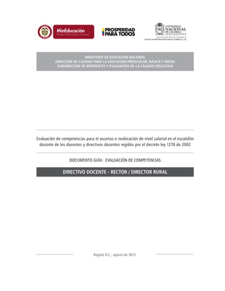 Evaluación de competencias para el ascenso o reubicación de nivel salarial en el escalafón
docente de los docentes y directivos docentes regidos por el decreto ley 1278 de 2002
DOCUMENTO GUÍA · EVALUACIÓN DE COMPETENCIAS
DIRECTIVO DOCENTE - RECTOR / DIRECTOR RURAL
Bogotá D.C., agosto de 2013
MINISTERIO DE EDUCACIÓN NACIONAL
DIRECCIÓN DE CALIDAD PARA LA EDUCACIÓN PREESCOLAR, BÁSICA Y MEDIA
SUBDIRECCIÓN DE REFERENTES Y EVALUACIÓN DE LA CALIDAD EDUCATIVA
 