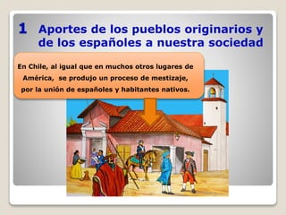 Aportes de los pueblos originarios y
de los españoles a nuestra sociedad
1
En Chile, al igual que en muchos otros lugares de
América, se produjo un proceso de mestizaje,
por la unión de españoles y habitantes nativos.
 