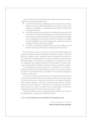 Los doce referentes técnicos de educación inicial en el marco de la atención
integral se agrupan de la siguiente forma:
•	 La serie de orientaciones pedagógicas está compuesta por seis docu-
mentos en los que se define el sentido de la educación inicial y se dan
elementos conceptuales y metodológicos para fortalecer el trabajo de
los agentes educativos.
•	 La serie de orientaciones para favorecer la calidad de la educación inicial
en el marco de la atención integral agrupa cinco documentos en los que
se encuentran los referentes descriptivos que guían la gestión de la calidad
de las modalidades de educación inicial y las condiciones de calidad
de cada modalidad, así como las orientaciones y guías técnicas para el
cumplimento de las condiciones de calidad.
•	 Por último, encontramos el referente técnico para la cualificación del
talento humano que brinda atención integral a la primera infancia.
Estos documentos y guías se convierten en herramientas fundamentales para
promover el mejoramiento de la calidad de la educación inicial en el marco de
la atención integral y están a disposición para ser apropiados de acuerdo con
las condiciones y particularidades de los distintos contextos que caracterizan la
diversidad del país, de manera que se despliegue, en consonancia con estos,
una movilización que fortalezca la educación que brindamos a nuestras niñas y
niños en primera infancia, desde una perspectiva inclusiva, equitativa y solidaria.
Para materializar esta apuesta, les invito a que desde su conocimiento y
experiencia doten de sentido estos referentes en tanto son documentos abiertos
que estarán en permanente revisión y actualización, dado que la pedagogía es
un saber en construcción.
Las niñas y los niños en primera infancia son el presente de Colombia y tene-
mos la valiosa oportunidad de promover mejores condiciones para que crezcan
en entornos educativos en los que sean reconocidos como sujetos de derecho,
seres sociales, singulares y diversos; es también la oportunidad de contribuir,
desde las acciones educativas, a la formación de ciudadanos participativos,
críticos, autónomos, creativos, sensibles, éticos y comprometidos con el entorno
natural y la preservación de nuestro patrimonio social y cultural.
Por ello invito al país a que se la juegue esta vez por la educación inicial, con
la implementación y apropiación de esta línea técnica.
¡1, 2, 3, por la educación inicial, Colombia se la juega esta vez!
Ministra de Educación Nacional
María Fernanda Campo Saavedra
 