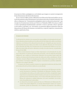 Sentido de la educación inicial · 29
de proyectos lúdico-pedagógicos y actividades que tengan en cuenta la integración
de las dimensiones del desarrollo humano.
Es en el año de 1998 cuando el Ministerio de Educación Nacional publica una se-
rie de documentos sobre lineamientos curriculares para todo el sistema educativo. En
ellos se disponen los “Lineamientos pedagógicos para la educación preescolar”, que
recogen las formulaciones hechas por Delors en Tailandia (1990). En estas se refiere
a cuatro aprendizajes fundamentales: aprender a conocer, aprender a hacer, aprender
a vivir juntos y aprender a ser. Así mismo, se presentan algunos elementos sobre las
dimensiones del desarrollo humano: socioafectiva, corporal, cognitiva, comunicativa,
estética, espiritual y ética.
A manera de síntesis
La década de los ochenta a los noventa fue muy prolífica en la formulación de polí-
ticas educativas favorecedoras de la educación de las niñas y los niños en primera
infancia, en términos de la educación preescolar, por el impulso que tuvo una mi-
rada distinta hacia las niñas y los niños con la adhesión del país a la Convención
de los Derechos del Niño, las orientaciones de la Constitución Política en ese sen-
tido y los desarrollos del sector educativo, acordes con estos marcos, en particular
la Ley 115 de 1994.
Estos acontecimientos trazan un hito importante en la formulación de polí-
ticas educativas en materia de educación preescolar, como la adopción del grado
obligatorio, que conlleva al cubrimiento educativo de un primer grado antes del
ingreso a la educación formal para todas las niñas y los niños colombianos. En las
ciudades, el grado obligatorio impulsa que las niñas y los niños mayores de 5 años
que asistían a los hogares infantiles, hogares comunitarios y jardines infantiles
ingresen a los colegios oficiales.
A manera de síntesis, pueden trazarse las siguientes tendencias del desarrollo
de la educación de la primera infancia en esta década:
•	 El desarrollo de las orientaciones y las experiencias del Ministerio de Edu-
cación Nacional y el Instituto Colombiano de Bienestar Familiar estuvie-
rondirigidasalasniñasyalosniñosmenoresde6años,otorgándolemayor
importanciaaprogramasinstitucionalesyotrosquenonecesariamentere-
querían de una instalación física, con lo cual se buscaba solucionar los pro-
blemas de cobertura y calidad educativa, así como contribuir con la aten-
ción a las poblaciones vulnerables.
•	 La educación preescolar queda inscrita en el Ministerio de Educación Na-
cional como grado obligatorio, el cual fue denominado “grado cero” (poste-
riormente, grado de transición), con el objetivo de preparar a las niñas y
 