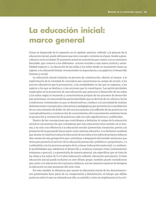 Sentido de la educación inicial · 39
La educación inicial:
marco general
Como se desprende de lo expuesto en el capítulo anterior, referido a la génesis de la
educacióninicial,puedeafirmarsequeesteconcepto,recienteenelpaís,tiendeagene-
ralizarce en la sociedad. El momento actual se caracteriza por contar con un escenario
favorable, que convoca a los diferentes actores sociales a una nueva actitud y sensi-
bilidad respecto a la educación de las niñas y los niños desde su nacimiento hasta su
ingreso a la educación fomal, reconociendo su importancia y su papel en el desarrollo
humano y social.
La educación inicial continúa en proceso de construcción, abierta al avance, a la
explicitación de la variedad de conceptos que caracterizan su campo de acción, a los
actores educativos que la promueven, a las modalidades en las que se organiza, a los
sujetos a los que se destina y a las acciones que la constituyen. Las particularidades
implicadas en la promoción de una educación que potencia el desarrollo de las niñas
y los niños según el momento y características propias de los procesos de desarrollo
que atraviesan, reconociendo las particularidades que se derivan de su cultura y de las
condiciones contextuales en que se desenvuelven, conduce a la necesidad de realizar
delimitacionesconceptuales,educativasypedagógicasquepermitanlaconsolidación
de un conocimiento de doble vía: del reconocimiento y la reflexión de las prácticas a la
conceptualización y construcción de conocimiento; del conocimiento existente hacia
la promoción y orientación de prácticas cada vez más significativas y cualificadas.
Dentro de las concepciones que contribuyen a delimitar el campo de la educación
inicial se encuentran las que consideran que esta educación tiene sentido en sí mis-
ma, y no solo con referencia a la educación escolar (preescolar, transición, previa a la
primaria) de la que puede hacer parte como sistema educativo. Los distintos nombres
queasumeenAméricaLatinalaeducacióndelasniñasylosniñosdeprimerainfancia
dan cuenta de esta perspectiva que contribuye a despojarla del sentido autónomo que
tiene para ponerla al servicio de la educación preescolar, prebásica o preprimaria, o a
confundirla con los procesos propios de la crianza (educación maternal), o a atribuir-
le posibilidades que adelantan el desarrollo y aceleran el propio ritmo (estimulación
temprana o precoz), o a presentarla de manera general, sin especificar que se trata de
las niñas y los niños de 0 a 6 años (educación infantil, educación parvularia). Si bien
educación inicial puede incluirse en este último grupo, también puede considerarse
que, junto con educación de la primera infancia, son las mejores maneras de designar
la educación en este momento del ciclo vital.
En esta medida, la distancia que asume la educación inicial de las denominacio-
nes presentadas hace parte de su comprensión y delimitación, al tiempo que define
posturas sobre lo que se entiende por ella, su sentido y cómo se implementa en la coti-
 