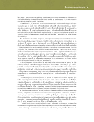 Sentido de la educación inicial · 43
lacrianzayseconstituyenenlabaseparalosprocesosposterioresqueseadelantanen
el entorno educativo y posibilitan la construcción de la identidad, el reconocimiento
del otro y el desarrollo de la autonomía.
En este sentido, la educación inicial se caracteriza por complementar y potenciar la
educación que se inicia en el entorno familiar, entendida esta como crianza, al tiempo
que propone procesos de calidad que favorecen el desarrollo integral de las niñas y los
niños al disponer de espacios, tiempos, recursos e intencionalidades claras. El entorno
educativosefortaleceenlarelaciónqueestablececonlosotrosentornos;porlotanto,no
pretendeconstituirseenespacioaisladoquesolodependeysealimentadeloquesucede
ensuinterior.
Así, el entorno educativo propende por la generación de acciones interrelaciona-
das e intersectoriales que vinculan a los diferentes actores que se encuentran en un
territorio, de manera que se favorezca la atención integral a la primera infancia, es
decir,quetodaslasaccionesdetodoslosactoresconfluyenenlaatencióndecadaniña
y cada niño. Ejemplo de ello es la permanente comunicación que sostiene el entorno
educativo con el entorno salud para realizar seguimiento a la actualización del esque-
madevacunacióndeniñasyniñosdeacuerdoconsuedad,olapromocióndeprácticas
saludables con las familias para generar mejores condiciones de higiene y salubridad.
En cuanto al entorno espacio público, hacer uso de los parques, las bibliotecas, ludo-
tecas, museos, casas de la cultura u otros escenarios presentes en el territorio resulta
esencial para enriquecer la práctica pedagógica.
El hecho de que la educación inicial sea intencional significa que se realiza de ma-
nera sistemática, estructurada y planeada para propiciar los aprendizajes que la niña
y el niño requieren en función de su desarrollo. La sistematicidad proviene de su or-
ganización con arreglo a criterios y decisiones que tienen que ver con los contenidos
y métodos y con las maneras como ellos se despliegan en los tiempos que se disponen
para educar, en consideración a las características y particularidades de las niñas y
los niños.
Considerar que la educación inicial se realiza en forma estructurada significa que
todos los componentes de la atención integral están articulados y hacen parte de la
organización que se les ha dado; en otras palabras, el orden y las relaciones entre las
acciones educativas provienen de una intención que busca incidir de manera integral
en el desarrollo de las niñas y los niños, pues se origina en una concepción que entien-
de que son un todo no susceptible de fragmentaciones ni parcializaciones.
Al afirmar que es planeada, se está diciendo que se realiza conforme a unas inten-
ciones y propósitos preestablecidos con los cuales se precisan los medios, recursos,
estrategias y actividades para realizar la práctica pedagógica; la convergencia de estos
elementos con los propósitos educativos proporciona una fuerza enorme a la acción
educativayunagrancapacidaddeincidirenlatransformaciónyelcambiodelasocie-
dad. El saber pedagógico orienta el hacer de la educación inicial.
La educación inicial considera que las niñas y los niños, en cualquier momento de
su desarrollo, disponen de capacidades diversas que forman el acervo de habilidades,
construccionesyconocimientosconlasqueserelacionanycomprendenelmundo.Es
 