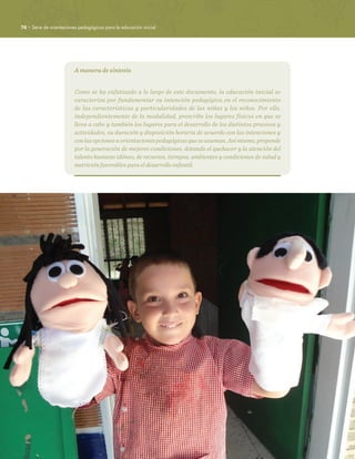 76 · Serie de orientaciones pedagógicas para la educación inicial
A manera de síntesis
Como se ha enfatizado a lo largo de este documento, la educación inicial se
caracteriza por fundamentar su intención pedagógica en el reconocimiento
de las características y particularidades de las niñas y los niños. Por ello,
independientemente de la modalidad, prescribe los lugares físicos en que se
lleva a cabo y también los lugares para el desarrollo de los distintos procesos y
actividades, su duración y disposición horaria de acuerdo con las intenciones y
conlasopcionesuorientacionespedagógicasqueseasuman.Asímismo,propende
por la generación de mejores condiciones, dotando el quehacer y la atención del
talento humano idóneo, de recursos, tiempos, ambientes y condiciones de salud y
nutrición favorables para el desarrollo infantil.
 