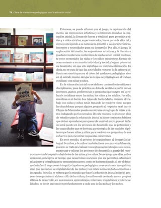 78 · Serie de orientaciones pedagógicas para la educación inicial
Entonces, se puede afirmar que el juego, la exploración del
medio, las expresiones artísticas y la literatura inundan la edu-
cación inicial, la llenan de fuerza y vitalidad para permitir a ni-
ñas y a niños vivirlos, experimentarlos, hacer parte de ellos tal y
como corresponde a su naturaleza infantil, a sus características,
intereses y necesidades para su desarrollo. Por ello, el juego, la
exploración del medio, las expresiones artísticas y la literatura
puedenconsiderarsecontenidosdelaeducacióninicial;median-
te estos contenidos las niñas y los niños encuentran formas de
acercamiento a su mundo individual y social y logran potenciar
su desarrollo, sin que ello signifique su instrumentalización. Es
decir, no se trata de que las actividades rectoras de la primera in-
fancia se constituyan en el cómo del quehacer pedagógico, sino
en el sentido mismo del qué es lo que se privilegia en el trabajo
cotidiano con niñas y niños.
En la educación inicial no se definen contenidos temáticos o
disciplinares, pues la práctica se dota de sentido a partir de los
intereses, gustos, preferencias y preguntas que surgen en la re-
lación cotidiana entre las niñas, los niños y los adultos. Por ello,
mientras en el barrio Los Alpes de Santa Marta, durante el tra-
bajo con niñas y niños están tratando de resolver cómo surgen
las olas del mar porque alguien preguntó al respecto, en el barrio
ChipredeManizalespuedeencontrarseotrogrupodeniñasyni-
ños indagandoporlosnevados.Deestamanera,noexisteunplan
de estudios para la educación inicial ni unos conceptos básicos
que deban aprenderse para pasar de un nivel a otro, pues el énfa-
sis está puesto en los procesos de desarrollo que se potencian y
las capacidades que se derivan, por ejemplo, de las posibles hipó-
tesis que hacen niñas y niños para resolver sus preguntas, de sus
esfuerzos por encontrar respuestas coherentes.
En este sentido, el proceso de seguimiento al desarrollo in-
tegral de niñas y de niños también tiene una mirada diferente,
puesnosetratadeevaluarconceptosoaprendizajes,sinodeca-
racterizar y valorar los procesos de desarrollo a partir del reco-
nocimientodelasparticularidadesdelasniñasylosniños.Noseniegaqueellasyellos
aprendan conceptos al tiempo que desarrollan nociones que les permiten establecer
relaciones y complejizar su pensamiento; pero, como se ha mencionado, al ser el desa-
rrollo infantil un proceso integral, el quehacer pedagógico no se centra en lo cognitivo,
sino que reconoce la singularidad de las niñas y los niños como un todo armónico e
integrado. Por ello, se reitera que la mirada que hace la educación inicial sobre el pro-
ceso de seguimiento al desarrollo de las niñas y los niños está centrada en sus propios
ritmos de desarrollo, en sus avances, aprendizajes, intereses, inquietudes y potencia-
lidades, es decir, en conocer profundamente a cada una de las niñas y los niños. 
 