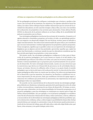 80 · Serie de orientaciones pedagógicas para la educación inicial
¿Cómo se organiza el trabajo pedagógico en la educación inicial?
De las pedagogías provienen los enfoques y estrategias que orientan y ayudan a dar
curso a las acciones de las maestras, los maestros y los agentes educativos hacia las
niñas y los niños. Estos enfoques hacen visibles valoraciones que los actores de la so-
ciedad (los educadores, en este caso) les otorgan a ellas y ellos, así como a los sentidos
de la educación, los propósitos y las acciones para alcanzarlos. Como afirma Peralta
(2012), la educación de la primera infancia es un buen reflejo de la sensibilidad del
país por su presente y por su futuro.
Las estrategias pedagógicas involucran las acciones de la maestra, el maestro y el
agente educativo orientadas a propiciar, en la niña y el niño, un aprendizaje particu-
lar con respecto a su desarrollo integral. No son técnicas, recetas, pasos ni métodos a
seguir mecánicamente. Son selecciones intencionales de quien educa, por considerar
que con esos instrumentos o medios logra generar los propósitos y planes propuestos.
Como escogencia, significa que es posible contar con un repertorio de estrategias pe-
dagógicas que ya algunos autores han postulado, aprovechar aquellas que, según los
pares, han funcionado, y continuar usando las que los educadores consideran que les
han servido para lograr sus propósitos o crear unas nuevas.
Del mismo modo, las estrategias pedagógicas configuran el cómo para el desa-
rrollo de la práctica pedagógica, por lo que tienen en cuenta el rol del adulto y las
posibilidades que ofrecen a las niñas y los niños, así como los recursos, tiempos, am-
bientes e intencionalidades que se proponen para el potenciamiento de sus proce-
sos de desarrollo. En tanto estrategia intencionada, cuenta con una estructura que
la caracteriza y que deriva en el desarrollo de procesos y no de actividades discon-
tinuas; así mismo, favorece la reflexión sobre el hacer y su ajuste desde el sentido
pedagógico que se deriva del marco de la educación inicial. La elección de las estra-
tegias pedagógicas debe tener en cuenta que las niñas y los niños son protagonistas
de su desarrollo y que las maestras, los maestros, las familias o cuidadores son ac-
tores importantes de este proceso, dado que establecen vínculos de apego seguro y
relaciones de confianza que promueven la autonomía y las experiencias en las que
despliegan todas sus capacidades.
De acuerdo con las características de la educación inicial, las estrategias pedagó-
gicas deberán ser dinámicas, incluyentes, garantes de la participación activa de niñas
y niños, reconocedoras y respetuosas de sus ritmos de desarrollo. Al tiempo, es nece-
sario que sean coherentes con las intencionalidades de formación propuestas en el
proyecto pedagógico, pues las estrategias se constituyen en camino para el logro de
dichas intencionalidades. Así, por ejemplo, si en el proyecto pedagógico se establece
como fin de la formación el desarrollo de niñas y niños autónomos, críticos, reflexivos
y reconocedores de la diversidad, las estrategias pedagógicas deberán posibilitar que,
en la interacción cotidiana, niñas y niños tengan la posibilidad de desarrollar dichas
características; por ejemplo, la autonomía y toma de decisiones puede potenciarse a
través de los rincones de trabajo, pues allí cada niña y cada niño elige dónde estar, qué
hacer, cómo avanzar y con quién trabajar, entre otros.
 