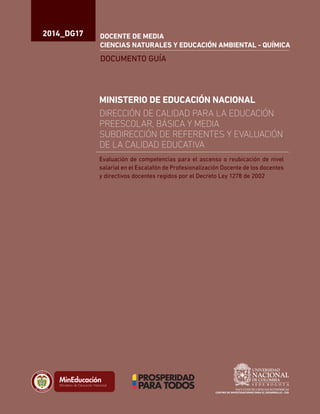 2014_DG17
DOCUMENTO GUÍA
DOCENTE DE MEDIA
CIENCIAS NATURALES Y EDUCACIÓN AMBIENTAL - QUÍMICA
MINISTERIO DE EDUCACIÓN NACIONAL
DIRECCIÓN DE CALIDAD PARA LA EDUCACIÓN
PREESCOLAR, BÁSICA Y MEDIA
SUBDIRECCIÓN DE REFERENTES Y EVALUACIÓN
DE LA CALIDAD EDUCATIVA
Liberta y Orden
Evaluación de competencias para el ascenso o reubicación de nivel
salarial en el Escalafón de Profesionalización Docente de los docentes
y directivos docentes regidos por el Decreto Ley 1278 de 2002
 