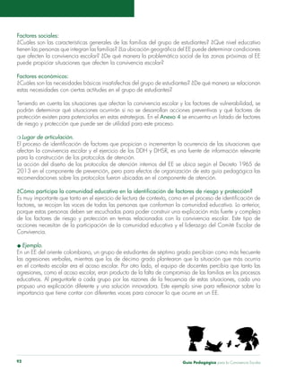 Guía Pedagógica para la Convivencia Escolar92
Factores sociales:
¿Cuáles son las características generales de las familias del grupo de estudiantes? ¿Qué nivel educativo
tienen las personas que integran las familias? ¿La ubicación geográfica del EE puede determinar condiciones
que afecten la convivencia escolar? ¿De qué manera la problemática social de las zonas próximas al EE
puede propiciar situaciones que afecten la convivencia escolar?
Factores económicos:
¿Cuáles son las necesidades básicas insatisfechas del grupo de estudiantes? ¿De qué manera se relacionan
estas necesidades con ciertas actitudes en el grupo de estudiantes?
Teniendo en cuenta las situaciones que afectan la convivencia escolar y los factores de vulnerabilidad, se
podrán determinar qué situaciones ocurrirán si no se desarrollan acciones preventivas y qué factores de
protección existen para potenciarlos en estas estrategias. En el Anexo 4 se encuentra un listado de factores
de riesgo y protección que puede ser de utilidad para este proceso.
m Lugar de articulación.
El proceso de identificación de factores que propician o incrementan la ocurrencia de las situaciones que
afectan la convivencia escolar y el ejercicio de los DDH y DHSR, es una fuente de información relevante
para la construcción de los protocolos de atención.
La acción del diseño de los protocolos de atención internos del EE se ubica según el Decreto 1965 de
2013 en el componente de prevención, pero para efectos de organización de esta guía pedagógica las
recomendaciones sobre los protocolos fueron ubicadas en el componente de atención.
¿Cómo participa la comunidad educativa en la identificación de factores de riesgo y protección?
Es muy importante que tanto en el ejercicio de lectura de contexto, como en el proceso de identificación de
factores, se recojan las voces de todas las personas que conforman la comunidad educativa. Lo anterior,
porque estas personas deben ser escuchadas para poder construir una explicación más fuerte y compleja
de los factores de riesgo y protección en temas relacionados con la convivencia escolar. Este tipo de
acciones necesitan de la participación de la comunidad educativa y el liderazgo del Comité Escolar de
Convivencia.
u Ejemplo.
En un EE del oriente colombiano, un grupo de estudiantes de séptimo grado percibían como más frecuente
las agresiones verbales, mientras que los de décimo grado plantearon que la situación que más ocurría
en el contexto escolar era el acoso escolar. Por otro lado, el equipo de docentes percibía que tanto las
agresiones, como el acoso escolar, eran producto de la falta de compromiso de las familias en los procesos
educativos. Al preguntarle a cada grupo por las razones de la frecuencia de estas situaciones, cada uno
propuso una explicación diferente y una solución innovadora. Este ejemplo sirve para reflexionar sobre la
importancia que tiene contar con diferentes voces para conocer lo que ocurre en un EE.
 