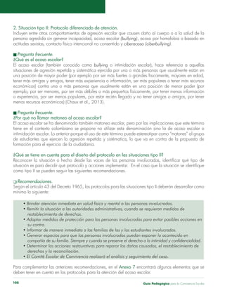 Guía Pedagógica para la Convivencia Escolar108
2. Situación tipo II: Protocolo diferenciado de atención.
Incluyen entre otros comportamientos de agresión escolar que causen daño al cuerpo o a la salud de la
persona agredida sin generar incapacidad, acoso escolar (bullying), acoso por homofobia o basado en
actitudes sexistas, contacto físico intencional no consentido y ciberacoso (ciberbullying).
n Pregunta frecuente.
¿Qué es el acoso escolar?
El acoso escolar (también conocido como bullying o intimidación escolar), hace referencia a aquellas
situaciones de agresión repetida y sistemática ejercida por una o más personas que usualmente están en
una posición de mayor poder (por ejemplo por ser más fuertes o grandes físicamente, mayores en edad,
tener más amigas y amigos, tener más experiencia o información, ser más populares o tener más recursos
económicos) contra una o más personas que usualmente están en una posición de menor poder (por
ejemplo, por ser menores, por ser más débiles o más pequeños físicamente, por tener menos información
o experiencia, por ser menos populares, por estar recién llegado y no tener amigas o amigos, por tener
menos recursos económicos) (Chaux et al., 2013).
n Pregunta frecuente.
¿Por qué no llamar matoneo al acoso escolar?
El acoso escolar se ha denominado también matoneo escolar, pero por las implicaciones que este término
tiene en el contexto colombiano se propone no utilizar esta denominación sino la de acoso escolar o
intimidación escolar. Lo anterior porque el uso de este término puede estereotipar como “matones” al grupo
de estudiantes que ejercen la agresión repetida y sistématica, lo que va en contra de la propuesta de
formación para el ejercicio de la ciudadanía.
¿Qué se tiene en cuenta para el diseño del protocolo en las situaciones tipo II?
Reconocer la situación o hecho desde las voces de las personas involucradas, identificar qué tipo de
situación es para decidir qué protocolo y acciones implementar. En el caso que la situación se identifique
como tipo II se pueden seguir las siguientes recomendaciones.
q Recomendaciones.
Según el artículo 43 del Decreto 1965, los protocolos para las situaciones tipo II deberán desarrollar como
mínimo lo siguiente:
• Brindar atención inmediata en salud física y mental a las personas involucradas.
• Remitir la situación a las autoridades administrativas, cuando se requieran medidas de
	 restablecimiento de derechos.
• Adoptar medidas de protección para las personas involucradas para evitar posibles acciones en
	 su contra.
• Informar de manera inmediata a las familias de las y los estudiantes involucrados.
• Generar espacios para que las personas involucradas puedan exponer lo acontecido en
	 compañía de su familia. Siempre y cuando se preserve el derecho a la intimidad y confidencialidad.
• Determinar las acciones restaurativas para reparar los daños causados, el restablecimiento de
	 derechos y la reconciliación.
• El Comité Escolar de Convivencia realizará el análisis y seguimiento del caso.
Para complementar las anteriores recomendaciones, en el Anexo 7 encontrará algunos elementos que se
deben tener en cuenta en los protocolos para la atención del acoso escolar.
 