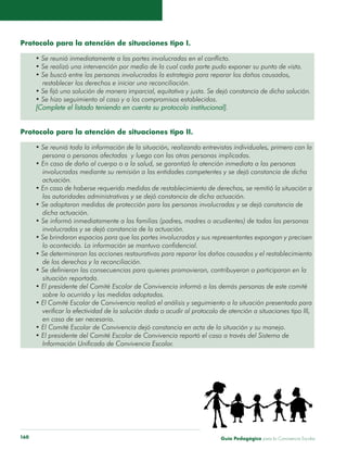 Guía Pedagógica para la Convivencia Escolar160
Protocolo para la atención de situaciones tipo I.
• Se reunió inmediatamente a las partes involucradas en el conflicto.
• Se realizó una intervención por medio de la cual cada parte pudo exponer su punto de vista.
• Se buscó entre las personas involucradas la estrategia para reparar los daños causados,
	 restablecer los derechos e iniciar una reconciliación.
• Se fijó una solución de manera imparcial, equitativa y justa. Se dejó constancia de dicha solución.
• Se hizo seguimiento al caso y a los compromisos establecidos.
[Complete el listado teniendo en cuenta su protocolo institucional].
Protocolo para la atención de situaciones tipo II.
• Se reunió toda la información de la situación, realizando entrevistas individuales, primero con la
	 persona o personas afectadas y luego con las otras personas implicadas.
• En caso de daño al cuerpo o a la salud, se garantizó la atención inmediata a las personas
	 involucradas mediante su remisión a las entidades competentes y se dejó constancia de dicha
	actuación.
• En caso de haberse requerido medidas de restablecimiento de derechos, se remitió la situación a
	 las autoridades administrativas y se dejó constancia de dicha actuación.
• Se adoptaron medidas de protección para las personas involucradas y se dejó constancia de
	 dicha actuación.
• Se informó inmediatamente a las familias (padres, madres o acudientes) de todas las personas
	 involucradas y se dejó constancia de la actuación.
• Se brindaron espacios para que las partes involucradas y sus representantes expongan y precisen
	 lo acontecido. La información se mantuvo confidencial.
• Se determinaron las acciones restaurativas para reparar los daños causados y el restablecimiento
	 de los derechos y la reconciliación.
• Se definieron las consecuencias para quienes promovieron, contribuyeron o participaron en la
	 situación reportada.
• El presidente del Comité Escolar de Convivencia informó a las demás personas de este comité
	 sobre lo ocurrido y las medidas adoptadas.
• El Comité Escolar de Convivencia realizó el análisis y seguimiento a la situación presentada para
	 verificar la efectividad de la solución dada o acudir al protocolo de atención a situaciones tipo III,
	 en caso de ser necesario.
• El Comité Escolar de Convivencia dejó constancia en acta de la situación y su manejo.
• El presidente del Comité Escolar de Convivencia reportó el caso a través del Sistema de
	 Información Unificado de Convivencia Escolar.
 