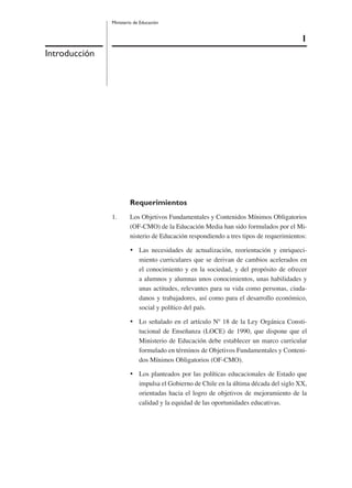 1
Ministerio de Educación
Introducción
Requerimientos
1. Los Objetivos Fundamentales y Contenidos Mínimos Obligatorios
(OF-CMO) de la Educación Media han sido formulados por el Mi-
nisterio de Educación respondiendo a tres tipos de requerimientos:
• Las necesidades de actualización, reorientación y enriqueci-
miento curriculares que se derivan de cambios acelerados en
el conocimiento y en la sociedad, y del propósito de ofrecer
a alumnos y alumnas unos conocimientos, unas habilidades y
unas actitudes, relevantes para su vida como personas, ciuda-
danos y trabajadores, así como para el desarrollo económico,
social y político del país.
• Lo señalado en el artículo Nº 18 de la Ley Orgánica Consti-
tucional de Enseñanza (LOCE) de 1990, que dispone que el
Ministerio de Educación debe establecer un marco curricular
formulado en términos de Objetivos Fundamentales y Conteni-
dos Mínimos Obligatorios (OF-CMO).
• Los planteados por las políticas educacionales de Estado que
impulsa el Gobierno de Chile en la última década del siglo XX,
orientadas hacia el logro de objetivos de mejoramiento de la
calidad y la equidad de las oportunidades educativas.
 