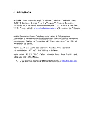 6. BIBLIOGRAFÍA
Durán M. Diana, Franco G. Jorge, Guzmán R. Carolina – Castaño V. Elkin,
Gallón G. Santiago, Gómez P. karoll y Vásquez V. Johanna. Deserción
estudiantil en la educación superior colombiana. 2009. ISBN: 978-958-691-
366-9. Primera edición. www.mineducacion.gov.co y Universidad de Antioquia.
Juidías Barroso Jerónimo, Rodríguez Ortíz Isabel R. Dificultades de
Aprendizaje e Intervención Psicopedagógica en la Resolución de Problemas
Matemáticos. Revista de Educación. 342, Enero –Abril 2007. pp. 257-286.
Universidad de Sevilla.
Dennis G. Zill. CÁLCULO con Geometría Analítica. Grupo editorial
Iberoamericana. 1987. ISBN 0-87150-432-4. México.
Louis Leithold. EL CÄLCULO. Oxford University Press. 7ma. Edición.1998.
ISBN 970-613-182-5. México.
1. LTSC Learning Tecnology Standards Committee http://ltsc.ieee.org
 