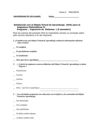 Anexo 2. ENCUESTA
UNIVERSIDAD DE LOS LLANOS. Fecha _____________________________
Satisfacción con el Objeto Virtual de Aprendizaje (OVA) para la
Asignatura Matemáticas II .
Programa : Ingeniería de Sistemas ( II semestre)
Para los autores del presente OVA es importante conocer su concepto sobre
este recurso educativo a fin de mejorarlo.
1. ¿Considera que este Objeto Virtual de Aprendizaje contiene la información suficiente
sobre el tema?
__ Es completa
__ Es parcialmente completa
__ Es insuficiente
__ Otro (por favor especifique)___________________________________________
2. - ¿ Cuál de los siguientes recursos didácticos del Objeto Virtual de Aprendizaje se deben
Mejorar ?
__ Simulaciones
__ Escritos
__ Gráficos
__ Enlaces
__ Otros ( por favor especifique) _________________________________________
_________________________________________
3. - Las actividades propuestas son coherentes con el objetivo y los contenidos del Objeto
Virtual de Aprendizaje.
__ Son demasiadas
__ Son complejas
__ Son equilibradas
__ Se deben cambiar algunas
__ se deben cambiar todas.
 