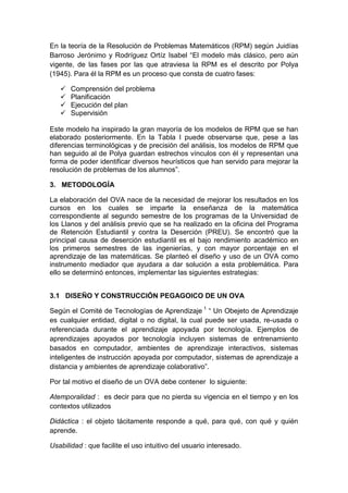 En la teoría de la Resolución de Problemas Matemáticos (RPM) según Juidías
Barroso Jerónimo y Rodríguez Ortíz Isabel “El modelo más clásico, pero aún
vigente, de las fases por las que atraviesa la RPM es el descrito por Polya
(1945). Para él la RPM es un proceso que consta de cuatro fases:
 Comprensión del problema
 Planificación
 Ejecución del plan
 Supervisión
Este modelo ha inspirado la gran mayoría de los modelos de RPM que se han
elaborado posteriormente. En la Tabla I puede observarse que, pese a las
diferencias terminológicas y de precisión del análisis, los modelos de RPM que
han seguido al de Polya guardan estrechos vínculos con él y representan una
forma de poder identificar diversos heurísticos que han servido para mejorar la
resolución de problemas de los alumnos”.
3. METODOLOGÍA
La elaboración del OVA nace de la necesidad de mejorar los resultados en los
cursos en los cuales se imparte la enseñanza de la matemática
correspondiente al segundo semestre de los programas de la Universidad de
los Llanos y del análisis previo que se ha realizado en la oficina del Programa
de Retención Estudiantil y contra la Deserción (PREU). Se encontró que la
principal causa de deserción estudiantil es el bajo rendimiento académico en
los primeros semestres de las ingenierías, y con mayor porcentaje en el
aprendizaje de las matemáticas. Se planteó el diseño y uso de un OVA como
instrumento mediador que ayudara a dar solución a esta problemática. Para
ello se determinó entonces, implementar las siguientes estrategias:
3.1 DISEÑO Y CONSTRUCCIÓN PEGAGOICO DE UN OVA
Según el Comité de Tecnologías de Aprendizaje 1
“ Un Obejeto de Aprendizaje
es cualquier entidad, digital o no digital, la cual puede ser usada, re-usada o
referenciada durante el aprendizaje apoyada por tecnología. Ejemplos de
aprendizajes apoyados por tecnología incluyen sistemas de entrenamiento
basados en computador, ambientes de aprendizaje interactivos, sistemas
inteligentes de instrucción apoyada por computador, sistemas de aprendizaje a
distancia y ambientes de aprendizaje colaborativo”.
Por tal motivo el diseño de un OVA debe contener lo siguiente:
Atemporalidad : es decir para que no pierda su vigencia en el tiempo y en los
contextos utilizados
Didáctica : el objeto tácitamente responde a qué, para qué, con qué y quién
aprende.
Usabilidad : que facilite el uso intuitivo del usuario interesado.
 