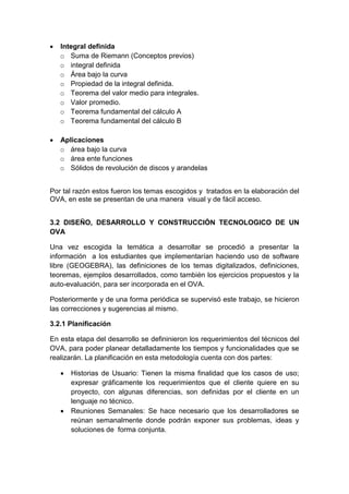  Integral definida
o Suma de Riemann (Conceptos previos)
o integral definida
o Área bajo la curva
o Propiedad de la integral definida.
o Teorema del valor medio para integrales.
o Valor promedio.
o Teorema fundamental del cálculo A
o Teorema fundamental del cálculo B
 Aplicaciones
o área bajo la curva
o área ente funciones
o Sólidos de revolución de discos y arandelas
Por tal razón estos fueron los temas escogidos y tratados en la elaboración del
OVA, en este se presentan de una manera visual y de fácil acceso.
3.2 DISEÑO, DESARROLLO Y CONSTRUCCIÓN TECNOLOGICO DE UN
OVA
Una vez escogida la temática a desarrollar se procedió a presentar la
información a los estudiantes que implementarían haciendo uso de software
libre (GEOGEBRA), las definiciones de los temas digitalizados, definiciones,
teoremas, ejemplos desarrollados, como también los ejercicios propuestos y la
auto-evaluación, para ser incorporada en el OVA.
Posteriormente y de una forma periódica se supervisó este trabajo, se hicieron
las correcciones y sugerencias al mismo.
3.2.1 Planificación
En esta etapa del desarrollo se defininieron los requerimientos del técnicos del
OVA, para poder planear detalladamente los tiempos y funcionalidades que se
realizarán. La planificación en esta metodología cuenta con dos partes:
 Historias de Usuario: Tienen la misma finalidad que los casos de uso;
expresar gráficamente los requerimientos que el cliente quiere en su
proyecto, con algunas diferencias, son definidas por el cliente en un
lenguaje no técnico.
 Reuniones Semanales: Se hace necesario que los desarrolladores se
reúnan semanalmente donde podrán exponer sus problemas, ideas y
soluciones de forma conjunta.
 