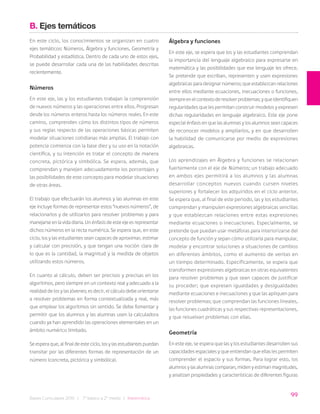 99
Bases Curriculares 2015 | 7° básico a 2° medio | Matemática
B. Ejes temáticos
En este ciclo, los conocimientos se organizan en cuatro
ejes temáticos: Números, Álgebra y funciones, Geometría y
Probabilidad y estadística. Dentro de cada uno de estos ejes,
se puede desarrollar cada una de las habilidades descritas
recientemente.
Números
En este eje, las y los estudiantes trabajan la comprensión
de nuevos números y las operaciones entre ellos. Progresan
desde los números enteros hasta los números reales. En este
camino, comprenden cómo los distintos tipos de números
y sus reglas respecto de las operaciones básicas permiten
modelar situaciones cotidianas más amplias. El trabajo con
potencia comienza con la base diez y su uso en la notación
científica, y su intención es tratar el concepto de manera
concreta, pictórica y simbólica. Se espera, además, que
comprendan y manejen adecuadamente los porcentajes y
las posibilidades de este concepto para modelar situaciones
de otras áreas.
El trabajo que efectuarán los alumnos y las alumnas en este
eje incluye formas de representar estos “nuevos números”, de
relacionarlos y de utilizarlos para resolver problemas y para
manejarse en la vida diaria. Un énfasis de este eje es representar
dichos números en la recta numérica. Se espera que, en este
ciclo, los y las estudiantes sean capaces de aproximar, estimar
y calcular con precisión, y que tengan una noción clara de
lo que es la cantidad, la magnitud y la medida de objetos
utilizando estos números.
En cuanto al cálculo, deben ser precisos y precisas en los
algoritmos, pero siempre en un contexto real y adecuado a la
realidad de los y las jóvenes; es decir, el cálculo debe orientarse
a resolver problemas en forma contextualizada y real, más
que emplear los algoritmos sin sentido. Se debe fomentar y
permitir que los alumnos y las alumnas usen la calculadora
cuando ya han aprendido las operaciones elementales en un
ámbito numérico limitado.
Se espera que, al final de este ciclo, los y las estudiantes puedan
transitar por las diferentes formas de representación de un
número (concreta, pictórica y simbólica).
Álgebra y funciones
En este eje, se espera que los y las estudiantes comprendan
la importancia del lenguaje algebraico para expresarse en
matemática y las posibilidades que ese lenguaje les ofrece.
Se pretende que escriban, representen y usen expresiones
algebraicas para designar números; que establezcan relaciones
entre ellos mediante ecuaciones, inecuaciones o funciones,
siempreenelcontextoderesolverproblemas;yqueidentifiquen
regularidades que les permitan construir modelos y expresen
dichas regularidades en lenguaje algebraico. Este eje pone
especial énfasis en que las alumnas y los alumnos sean capaces
de reconocer modelos y ampliarlos, y en que desarrollen
la habilidad de comunicarse por medio de expresiones
algebraicas.
Los aprendizajes en Álgebra y funciones se relacionan
fuertemente con el eje de Números; un trabajo adecuado
en ambos ejes permitirá a los alumnos y las alumnas
desarrollar conceptos nuevos cuando cursen niveles
superiores y fortalecer los adquiridos en el ciclo anterior.
Se espera que, al final de este periodo, las y los estudiantes
comprendan y manipulen expresiones algebraicas sencillas
y que establezcan relaciones entre estas expresiones
mediante ecuaciones o inecuaciones. Especialmente, se
pretende que puedan usar metáforas para interiorizarse del
concepto de función y sepan cómo utilizarla para manipular,
modelar y encontrar soluciones a situaciones de cambios
en diferentes ámbitos, como el aumento de ventas en
un tiempo determinado. Específicamente, se espera que
transformen expresiones algebraicas en otras equivalentes
para resolver problemas y que sean capaces de justificar
su proceder; que expresen igualdades y desigualdades
mediante ecuaciones e inecuaciones y que las apliquen para
resolver problemas; que comprendan las funciones lineales,
las funciones cuadráticas y sus respectivas representaciones,
y que resuelvan problemas con ellas.
Geometría
En este eje, se espera que las y los estudiantes desarrollen sus
capacidades espaciales y que entiendan que ellas les permiten
comprender el espacio y sus formas. Para lograr esto, los
alumnos y las alumnas comparan, miden y estiman magnitudes,
y analizan propiedades y características de diferentes figuras
 