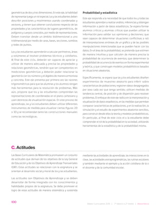 100
Bases Curriculares 2015 | 7° básico a 2° medio | Matemática
geométricas de dos y tres dimensiones. En este eje, la habilidad
de representar juega un rol especial. Los y las estudiantes deben
describir posiciones y movimientos usando coordenadas y
vectores, y tienen que obtener conclusiones respecto de las
propiedades y las características de lugares geométricos, de
polígonos y cuerpos conocidos, por medio de representaciones.
Deben transitar desde un ámbito bidimensional a uno
tridimensional por medio de caras, bases, secciones, sombras
y redes de puntos.
Los y las estudiantes aprenderán a calcular perímetros, áreas
y volúmenes al resolver problemas técnicos y cotidianos.
Al final de este ciclo, deberán ser capaces de apreciar y
utilizar de manera adecuada y precisa las propiedades y
relaciones geométricas, tendrán que ser competentes en
mediciones geométricas y deberán poder relacionar la
geometría con los números y el álgebra de manera armoniosa
y concreta. Este eje presenta por primera vez las razones
trigonométricas para que las alumnas y los alumnos tengan
más herramientas para la resolución de problemas. Más
aún, propone que los y las estudiantes comprendan las
representaciones de coordenadas en el plano cartesiano y
usen destrezas de visualización espacial. En este proceso de
aprendizaje, las y los estudiantes deben utilizar diferentes
instrumentos de medida para visualizar ciertas figuras 2D
o 3D y se recomiendan tanto las construcciones manuales
como las tecnológicas.
Probabilidad y estadística
Este eje responde a la necesidad de que todos los y todas las
estudiantes aprendan a realizar análisis, inferencias y obtengan
información a partir de datos estadísticos. Se espera formar
alumnos críticos y alumnas críticas que puedan utilizar la
información para validar sus opiniones y decisiones; que
sean capaces de determinar situaciones conflictivas a raíz
de interpretaciones erróneas de un gráfico y de las posibles
manipulaciones intencionadas que se pueden hacer con los
datos. En el área de la probabilidad, se pretende que estimen
de manera intuitiva y que calculen de manera precisa la
probabilidad de ocurrencia de eventos; que determinen la
probabilidad de ocurrencia de eventos en forma experimental
y teórica, y que construyan modelos probabilísticos basados
en situaciones aleatorias.
Específicamente, se espera que las y los estudiantes diseñen
experimentos de muestreo aleatorio para inferir sobre
características de poblaciones; registren datos desagregados
por sexo cada vez que tenga sentido; utilicen medidas de
tendencia central, de posición y de dispersión para resolver
problemas. El enfoque de este eje radica en la interpretación y
visualización de datos estadísticos, en las medidas que permitan
comparar características de poblaciones, y en la realización, la
simulación y el estudio de experimentos aleatorios sencillos,
para construir desde ellos la teoría y modelos probabilísticos.
En particular, al final de este ciclo el o la estudiante debe
comprender el rol de la probabilidad en la sociedad, utilizando
herramientas de la estadística y de la probabilidad misma.
C. Actitudes
Las Bases Curriculares de Matemática promueven un conjunto
de actitudes que derivan de los objetivos de la Ley General
de Educación y de los Objetivos de Aprendizaje Transversales
(OAT). Estas actitudes se relacionan con la asignatura y se
orientan al desarrollo social y moral de los y las estudiantes.
Las actitudes son Objetivos de Aprendizaje y se deben
desarrollar de forma integrada con los conocimientos y
habilidades propios de la asignatura. Se debe promover el
logro de estas actitudes de manera sistemática y sostenida
mediante las actividades de aprendizaje, las interacciones en la
clase, las actividades extraprogramáticas, las rutinas escolares
y también mediante el ejemplo y la acción cotidiana de la o
el docente y de la comunidad escolar.
 