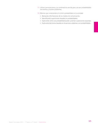 125
Bases Curriculares 2015 | 7° básico a 2° medio | Matemática
11. Utilizar permutaciones y la combinatoria sencilla para calcular probabilidades
de eventos y resolver problemas.
12. Mostrar que comprenden el rol de la probabilidad en la sociedad:
• Revisando informaciones de los medios de comunicación.
• Identificando suposiciones basadas en probabilidades.
• Explicando cómo una probabilidad puede sustentar suposiciones opuestas.
• Explicando decisiones basadas en situaciones subjetivas o en probabilidades .
 