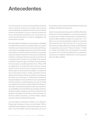 11
Bases Curriculares 2015 | 7° básico a 2° medio | Introducción
La construcción de un currículum nacional debe enfrentarse
como un proceso continuo y acumulativo, que recoja de
manera sistemática las experiencias anteriores que el sistema
escolar ha internalizado y, a la vez, incorpore la actualización
de los conocimientos disciplinares y las innovaciones que
ocurren permanentemente en materias pedagógicas y de
comunicación curricular.
Esta continuidad se manifiesta, en primer lugar, en la fidelidad
a las definiciones centrales: las presentes Bases Curriculares
mantienen los principios rectores de la Constitución Política y
la concepción antropológica y ética que orienta la Declaración
Universal de los Derechos Humanos presente en las grandes
tradiciones del país. El derecho a la educación y la libertad de
enseñanza constituyen derechos esenciales que emanan de
la naturaleza del ser humano y que el Estado ha de asegurar
y respetar. En segundo lugar, se manifiesta en la permanencia
de los conceptos curriculares generales. Entre 1990 y 1998
se establecieron los fundamentos del currículum nacional
de Chile como lo conocemos hoy. Un aspecto central que se
definió a partir de ese momento fue establecer una diferencia
entre el instrumento “marco” o “base”, que define en forma
abierta los aprendizajes mínimos de cada año, y los programas
de estudio, que constituyen un ordenamiento temporal de
estos aprendizajes en el año. Se admite así que los aprendizajes
mínimos pueden ser complementados y, por ende, se entrega
a los establecimientos educacionales la libertad de expresar su
diversidad, construyendo propuestas propias que responden a
sus necesidades y a las características de su proyecto educativo.
Desde este origen se proyecta una visión de la educación que
posibilita una experiencia educativa similar para todos los
alumnos y todas las alumnas y, al mismo tiempo, asegura,
reconoce y valora la libertad de educación.
La continuidad se manifiesta también en los Objetivos
Transversales incluidos en el marco curricular desde 1996. La
estabilidad de estos Objetivos Transversales obedece, por una
parte, a que ellos reflejan consensos generales y, por otra, a
Antecedentes
la permanencia de las visiones fundamentales de hombre, de
sociedad y del papel de la educación.
A partir de la Ley General de Educación de 2009, el Ministerio
de Educación continúa trabajando en un proceso de desarrollo
curricular para los niveles educacionales correspondientes a
Educación Básica y Media. Las Bases Curriculares de 1° a 6°
básico ya se encuentran publicadas y vigentes en el sistema
educacional del país. Para continuar con el proceso, este
documento presenta las Bases Curriculares correspondientes
a los siguientes cuatro cursos: 7° básico, 8° básico, 1° medio
y 2° medio. Para clarificar el fin de estas Bases Curriculares
y su vínculo con la Ley General de Educación, se explicitan a
continuación los objetivos establecidos en dicha ley para la
Educación Básica y Media.
 