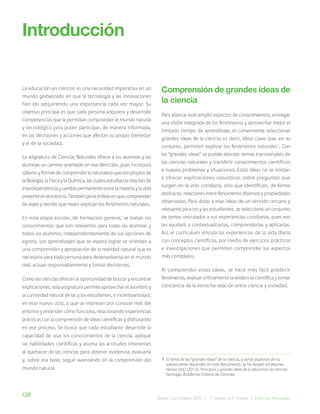 128 Bases Curriculares 2015 | 7° básico a 2° medio | Ciencias Naturales
La educación en ciencias es una necesidad imperativa en un
mundo globalizado en que la tecnología y las innovaciones
han ido adquiriendo una importancia cada vez mayor. Su
objetivo principal es que cada persona adquiera y desarrolle
competencias que le permitan comprender el mundo natural
y tecnológico para poder participar, de manera informada,
en las decisiones y acciones que afectan su propio bienestar
y el de la sociedad.
La asignatura de Ciencias Naturales ofrece a los alumnos y las
alumnas un camino orientado en esa dirección, pues incorpora
saberesyformasdecomprenderlanaturalezaquesonpropiosde
laBiología,laFísicaylaQuímica,lascualesestudianlarelaciónde
interdependenciaycambiopermanenteentrelamateriaylavida
presenteenelentorno.Tambiénponeénfasisenquecomprendan
las leyes y teorías que mejor explican los fenómenos naturales.
En esta etapa escolar, de formación general, se tratan los
conocimientos que son relevantes para todas las alumnas y
todos los alumnos, independientemente de sus opciones de
egreso. Los aprendizajes que se espera lograr se orientan a
una comprensión y apropiación de la realidad natural que es
necesaria para toda persona para desenvolverse en el mundo
real, actuar responsablemente y tomar decisiones.
Como las ciencias ofrecen la oportunidad de buscar y encontrar
explicaciones, esta asignatura permite aprovechar el asombro y
la curiosidad natural de las y los estudiantes, e incentivarlos(as),
en este nuevo ciclo, a que se interesen por conocer más del
entorno y entender cómo funciona, relacionando experiencias
prácticas con la comprensión de ideas científicas y disfrutando
en ese proceso. Se busca que cada estudiante desarrolle la
capacidad de usar los conocimientos de la ciencia, aplique
las habilidades científicas y asuma las actitudes inherentes
al quehacer de las ciencias para obtener evidencia, evaluarla
y, sobre esa base, seguir avanzando en la comprensión del
mundo natural.
Introducción
Comprensión de grandes ideas de
la ciencia
Para abarcar este amplio espectro de conocimientos, entregar
una visión integrada de los fenómenos y aprovechar mejor el
limitado tiempo de aprendizaje, es conveniente seleccionar
grandes ideas de la ciencia; es decir, ideas clave que, en su
conjunto, permiten explicar los fenómenos naturales1
. Con
las “grandes ideas” se puede abordar temas transversales de
las ciencias naturales y transferir conocimientos científicos
a nuevos problemas y situaciones. Estas ideas no se limitan
a ofrecer explicaciones casuísticas sobre preguntas que
surgen en la vida cotidiana, sino que identifican, de forma
abstracta, relaciones entre fenómenos diversos y propiedades
observadas. Para dotar a esas ideas de un sentido cercano y
relevante para los y las estudiantes, se seleccionó un conjunto
de temas vinculados a sus experiencias cotidianas, pues eso
les ayudará a contextualizarlas, comprenderlas y aplicarlas.
Así, el currículum vincula las experiencias de la vida diaria
con conceptos científicos, por medio de ejercicios prácticos
e investigaciones que permiten comprender los aspectos
más complejos.
Al comprender estas ideas, se hace más fácil predecir
fenómenos, evaluar críticamente la evidencia científica y tomar
conciencia de la estrecha relación entre ciencia y sociedad.
1 El tema de las “grandes ideas” de la ciencia, y varios aspectos de su
subsecuente desarrollo en este documento, se ha basado en Wynne,
Harlen (ed.) (2012). Principios y grandes ideas de la educación en ciencias.
Santiago: Academia Chilena de Ciencias.
 